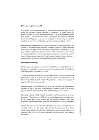 COACHINGEXERCÍCIOS
81
What Is a corporate coach?
A corporate coach helps employees to identify strengths and weaknesses, set
goals and discover creative solutions to challenges. “A coach helps you
explore options and gives another perspective”, says Marcia Reynolds, presi-
dent of ICF; a certified master coach, a distinction that requires extensive
experience and passing an exam; and president of Covisioning, an executive
coaching firm in Phoenix. “Coaches are there to help you figure it out”.
Many people mistakenly think of coaches as mentors. A coach typically is from
outside of the organization, whereas a mentor is usually a senior executive
from within the organization. “A mentor provides advice based on his or her
own industry experience”, explains Austin. “The mentor shows the mentee
the ropes and assists in making valuable organizational connections. A coach
may not have industry expertise. A coach assists the person being coached in
discovering his or her own solutions to work-related challenges”.
Who needs coaching?
Coaching experts say that anyone can benefit from coaching, but that not
everyone is “coachable”. Someone who is not receptive to the idea of being
coached probably won’t benefit from it.
“Coaching provides an objective look at performance, a way to help improve
performance and a sounding board for issues and challenges”, says
Warrenfeltz. “CEOs and VPs find it difficult to have a safe sounding board. A
coach can fill that important role”.
Reynolds agrees: “The higher you go up in the company, the fewer people
there are to talk to. You need to get someone to bounce things off of, to help
you see options and possibilities. Who does the CEO go to for that?”.
GE Equity, a division of GE in Sandy Hook, Conn., offers coaching to its senior
executives. “We started it in 1997, and we only included the people who were
at the senior level, direct reports to the general manager”, says Stan
Friedman, vice president of HR. Then the company rolled it out to managers.
The results? “It varied by individual”, Friedman says. “One senior person was
shocked—shaken—by the results [of a 360-degree evaluation]. They didn’t
match his perception of reality. He made a tremendous turnaround through
coaching. Now he is a much better manager. His team is much more respect-
ful of him”.
 