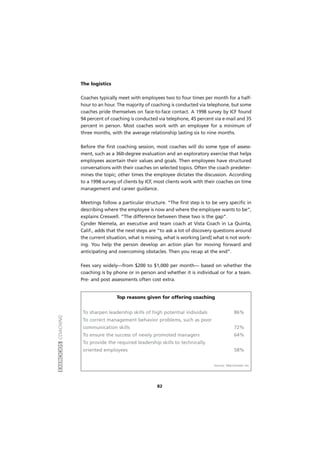 EXERCÍCIOSCOACHING
82
The logistics
Coaches typically meet with employees two to four times per month for a half-
hour to an hour. The majority of coaching is conducted via telephone, but some
coaches pride themselves on face-to-face contact. A 1998 survey by ICF found
94 percent of coaching is conducted via telephone, 45 percent via e-mail and 35
percent in person. Most coaches work with an employee for a minimum of
three months, with the average relationship lasting six to nine months.
Before the first coaching session, most coaches will do some type of assess-
ment, such as a 360-degree evaluation and an exploratory exercise that helps
employees ascertain their values and goals. Then employees have structured
conversations with their coaches on selected topics. Often the coach predeter-
mines the topic; other times the employee dictates the discussion. According
to a 1998 survey of clients by ICF, most clients work with their coaches on time
management and career guidance.
Meetings follow a particular structure. “The first step is to be very specific in
describing where the employee is now and where the employee wants to be”,
explains Creswell. “The difference between these two is the gap”.
Cynder Niemela, an executive and team coach at Vista Coach in La Quinta,
Calif., adds that the next steps are “to ask a lot of discovery questions around
the current situation, what is missing, what is working [and] what is not work-
ing. You help the person develop an action plan for moving forward and
anticipating and overcoming obstacles. Then you recap at the end”.
Fees vary widely—from $200 to $1,000 per month— based on whether the
coaching is by phone or in person and whether it is individual or for a team.
Pre- and post assessments often cost extra.
Top reasons given for offering coaching
To sharpen leadership skills of high potential individals 86%
To correct management behavior problems, such as poor
communication skills 72%
To ensure the success of newly promoted managers 64%
To provide the required leadership skills to technically
oriented employees 58%
Source: Manchester Inc
 