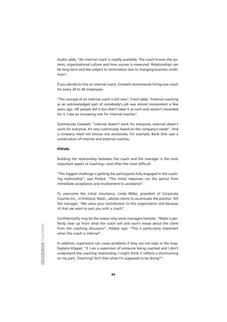 EXERCÍCIOSCOACHING
84
Austin adds, “An internal coach is readily available. The coach knows the sys-
tems, organizational culture and how success is measured. Relationships can
be long term and less subject to termination due to changing business condi-
tions”.
If you decide to hire an internal coach, Creswell recommends hiring one coach
for every 30 to 40 employees.
“The concept of an internal coach is still new”, Frisch adds. “Internal coaching
as an acknowledged part of somebody’s job was almost nonexistent a few
years ago. HR people did it but didn’t label it as such and weren’t rewarded
for it. I see an increasing role for internal coaches”.
Summarizes Creswell, “internal doesn’t work for everyone, external doesn’t
work for everyone. It’s very customized, based on the company’s needs”. And
a company need not choose one exclusively. For example, Bank One uses a
combination of internal and external coaches.
Pitfalls
Building the relationship between the coach and the manager is the most
important aspect of coaching—and often the most difficult.
“The biggest challenge is getting the participants fully engaged in the coach-
ing relationship”, says Pollack. “The initial responses run the gamut from
immediate acceptance and involvement to avoidance”.
To overcome the initial reluctance, Linda Miller, president of Corporate
Coaches Inc., in Kirkland, Wash., advises clients to accentuate the positive. Tell
the manager, “We value your contribution to this organization and because
of that we want to pair you with a coach”.
Confidentiality may be the reason why some managers hesitate. “Make it per-
fectly clear up front what the coach will and won’t reveal about the client
from the coaching discussion”, Pollack says. “This is particularly important
when the coach is internal”.
In addition, supervisors can cause problems if they are not kept in the loop.
Explains Klippel, “if I am a supervisor of someone being coached and I don’t
understand the coaching relationship, I might think it reflects a shortcoming
on my part, ‘Coaching? Isn’t that what I’m supposed to be doing?’”.
 