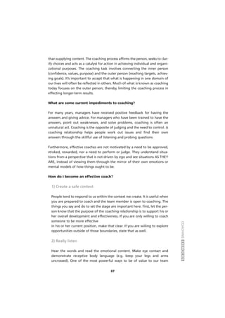 COACHINGEXERCÍCIOS
87
than supplying content. The coaching process affirms the person, seeks to clar-
ify choices and acts as a catalyst for action in achieving individual and organi-
zational purposes. The coaching task involves connecting the inner person
(confidence, values, purpose) and the outer person (reaching targets, achiev-
ing goals). It’s important to accept that what is happening in one domain of
our lives will often be reflected in others. Much of what is known as coaching
today focuses on the outer person, thereby limiting the coaching process in
effecting longer-term results.
What are some current impediments to coaching?
For many years, managers have received positive feedback for having the
answers and giving advice. For managers who have been trained to have the
answers, point out weaknesses, and solve problems, coaching is often an
unnatural act. Coaching is the opposite of judging and the need to control. A
coaching relationship helps people work out issues and find their own
answers through the skillful use of listening and probing questions.
Furthermore, effective coaches are not motivated by a need to be approved,
stroked, rewarded, nor a need to perform or judge. They understand situa-
tions from a perspective that is not driven by ego and see situations AS THEY
ARE, instead of viewing them through the mirror of their own emotions or
mental models of how things ought to be.
How do i become an effective coach?
1) Create a safe context
People tend to respond to us within the context we create. It is useful when
you are prepared to coach and the team member is open to coaching. The
things you say and do to set the stage are important here. First, let the per-
son know that the purpose of the coaching relationship is to support his or
her overall development and effectiveness. If you are only willing to coach
someone to be more effective
in his or her current position, make that clear. If you are willing to explore
opportunities outside of those boundaries, state that as well.
2) Really listen
Hear the words and read the emotional content. Make eye contact and
demonstrate receptive body language (e.g. keep your legs and arms
uncrossed). One of the most powerful ways to be of value to our team
 