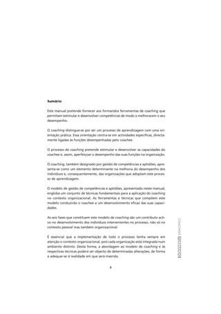 COACHINGFORMANDO
7
Sumário
Este manual pretende fornecer aos formandos ferramentas de coaching que
permitam estimular e desenvolver competências de modo a melhorarem o seu
desempenho.
O coaching distingue-se por ser um processo de aprendizagem com uma ori-
entação prática. Essa orientação centra-se em actividades específicas, directa-
mente ligadas às funções desempenhadas pelo coachee.
O processo de coaching pretende estimular e desenvolver as capacidades do
coachee e, assim, aperfeiçoar o desempenho das suas funções na organização.
O coaching, também designado por gestão de competências e aptidões, apre-
senta-se como um elemento determinante na melhoria do desempenho dos
indivíduos e, consequentemente, das organizações que adoptam este proces-
so de aprendizagem.
O modelo de gestão de competências e aptidões, apresentado neste manual,
engloba um conjunto de técnicas fundamentais para a aplicação do coaching
no contexto organizacional. As ferramentas e técnicas que compõem este
modelo conduzirão o coachee a um desenvolvimento eficaz das suas capaci-
dades.
As seis fases que constituem este modelo de coaching são um contributo acti-
vo no desenvolvimento dos indivíduos intervenientes no processo, não só no
contexto pessoal mas também organizacional.
É essencial que a implementação de todo o processo tenha sempre em
atenção o contexto organizacional, pois cada organização está integrada num
ambiente distinto. Desta forma, a abordagem ao modelo de coaching e às
respectivas técnicas poderá ser objecto de determinadas alterações, de forma
a adequar-se à realidade em que será inserida.
 