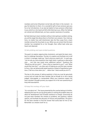 members and to be influential is to be fully with them in the moment – to
pay full attention to them. It is a wonderful gift to have someone give you
his or her full attention. It can also be helpful to have someone reflect back
to you what he or she heard and felt while listening to you. When the feelings
are noticed and reflected back, we have a greater awareness of ourselves.
By fully listening to team members without interrupting or problem solving,
you set the stage that allows them to find their own answers. Your interrup-
tions, no matter how well intentioned, take the floor away from a team
member and put the focus back on you. When you are certain that the team
member has completed his or her thought, then reflect back what you
heard and observed.
3) Ask probing and open-ended questions
The goal is to explore opportunities, brainstorm, and assist the team mem-
bers to challenge themselves. The key is to explore and facilitate not to tell
or direct. A manager might say, “Here’s what you need to do”. A coach says,
“Let me ask you some questions that might assist in getting an alternative
view … one that may reveal some additional options”. Questions like
“Would you tell me more?”. “How is that so important to you?”. and “What
would that look like?”. are often part of helping you and the team member
to focus. Also use behaviorally based questions instead of hypothetical ques-
tions. (“tell me a time when you”… rather than “what would you do if”).
The key to this process of asking questions is that you must be genuinely
curious and not make the team member feel as though he or she is being
judged, interrogated, or manipulated. When your questions respect the
team member’s thought process, you support his or her own questioning of
long held assumptions.
4) Keep the monkey off your back
“It is not about me”. The issues presented by the coaches belong to him/her.
Adopting the issue for you by giving advice or solving the problem does not
allow for development and increases resistance to change. Consciously do
not give team members the answers to problems, ask questions, explore
options, and facilitate the discovery of choices and possibilities. The goal is
for the team member to find the answer that works best for him or her.
Remember our answers work for us.
EXERCÍCIOSCOACHING
88
 