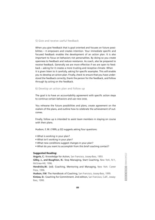 COACHINGEXERCÍCIOS
5) Give and receive useful feedback
When you give feedback that is goal oriented and focuses on future possi-
bilities – it empowers and creates intention. Your immediate specific and
focused feedback enables the development of an action plan. It is also
important to focus on behaviors not personalities. By doing so you create
openness to feedback and reduce resistance. As coach, also be prepared to
receive feedback. Generally we are more effective if we are open to feed-
back – asking for it creates a more trusting and receptive climate. When
it is given listen to it carefully, asking for specific examples. This will enable
you to develop an action plan. Finally, check to ensure that you have under-
stood the feedback correctly, thank the person for the feedback, and follow
through by acting on the feedback.
6) Develop an action plan and follow up
The goal is to have an accountability agreement with specific action steps
to continue certain behaviors and use new ones.
You rehearse the future possibilities and plans, create agreement on the
realism of the plans, and outline how to celebrate the achievement of out-
comes.
Finally, follow up is intended to assist team members in staying on course
with their plans.
Hudson, F, M. (1999, p.32) suggests asking four questions:
• What is working in your plan?
• What isn’t working in your plan?
• What new conditions suggest changes in your plan?
• What do you want to accomplish from this brief coaching contact?
Suggested Reading:
Argyris, C.: Knowledge for Action, San Francisco, Jossey-Bass, 1993.
Gilley, J., and Boughton, N.: Stop Managing, Start Coaching, New York, N.Y.,
McGraw-Hill, 1996.
Hendricks,W.: (ed). Coaching, Mentoring and Managing, New York: Career
Press, 1996.
Hudson, F.M. The Handbook of Coaching, San Francisco, Jossey-Bass, 1999.
Kinlaw, D.: Coaching for Commitment. 2nd edition, San Francisco, Calif., Jossey-
Bass, 1999.
89
 