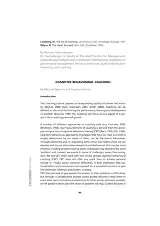EXERCÍCIOSCOACHING
90
Landsberg, M.: The Tao of Coaching, Santa Monica, Calif., Knowledge Exchange, 1997.
Whyte, D. The Heart Aroused, New York: Doubleday, 1994.
By Bastiaan Heemsbergen
Dr. Heemsbergen is faculty at The Banff Centre for Management,
corporate psychologist and a renowned international consultant on
performance management. He has trained over 20,000 individuals in
leadership and coaching.
COGNITIVE BEHAVIOURAL COACHING
By Michael Neenan and Stephen Palmer
Introduction
The 'coaching culture' appears to be expanding rapidly in business and indus-
try (Becket, 2000; Daily Telegraph, 2001; Smith, 2000). Coaching can be
defined as 'the art of facilitating the performance, learning and development
of another' (Downey, 1999: 15). Coaching can focus on any aspect of a per-
son's life in assisting personal growth.
A number of different approaches to coaching exist (e.g. Fournies, 2000;
Whitmore, 1996). Our favoured form of coaching is derived from the princi-
ples and practice of cognitive behaviour therapy (CBT) (Beck, 1976; Ellis, 1994).
Cognitive behavioural approaches emphasize that how we react to events is
largely determined by our views of them, not by the events themselves.
Through examining and re- evaluating some of our less helpful views we can
develop and try out alternative viewpoints and behaviours that may be more
effective in aiding problem-solving (some individuals may object to the word
'problem' and, instead, see events in terms of challenges, issues, fine-tuning,
etc.). We call CBT when used with non-clinical groups cognitive behavioural
coaching (CBC). CBC 'does not offer any quick fixes to achieve personal
change or ''magic away'' personal difficulties; it does emphasize that sus-
tained effort and commitment are required for a successful outcome to your
life challenges' (Neenan and Dryden, in press).
CBC does not seek to give people the answers to their problems or difficulties,
but through a collaborative process called guided discovery helps them to
reach their own conclusions and solutions (in other words, whenever possible,
we let people's brains take the strain of problem-solving). Guided discovery is
 