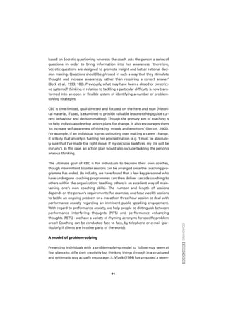 COACHINGEXERCÍCIOS
91
based on Socratic questioning whereby the coach asks the person a series of
questions in order to bring information into her awareness: 'therefore,
Socratic questions are designed to promote insight and better rational deci-
sion making. Questions should be phrased in such a way that they stimulate
thought and increase awareness, rather than requiring a correct answer'
(Beck et al., 1993: 103). Previously, what may have been a closed or constrict-
ed system of thinking in relation to tackling a particular difficulty is now trans-
formed into an open or flexible system of identifying a number of problem-
solving strategies.
CBC is time-limited, goal-directed and focused on the here and now (histori-
cal material, if used, is examined to provide valuable lessons to help guide cur-
rent behaviour and decision-making). Though the primary aim of coaching is
to help individuals develop action plans for change, it also encourages them
'to increase self-awareness of thinking, moods and emotions' (Becket, 2000).
For example, if an individual is procrastinating over making a career change,
it is likely that anxiety is fuelling her procrastination (e.g. 'I must be absolute-
ly sure that I've made the right move. If my decision backfires, my life will be
in ruins'). In this case, an action plan would also include tackling the person's
anxious thinking.
The ultimate goal of CBC is for individuals to become their own coaches,
though intermittent booster sessions can be arranged once the coaching pro-
gramme has ended. (In industry, we have found that a few key personnel who
have undergone coaching programmes can then deliver cascade coaching to
others within the organization; teaching others is an excellent way of main-
taining one's own coaching skills). The number and length of sessions
depends on the person's requirements: for example, one hour weekly sessions
to tackle an ongoing problem or a marathon three hour session to deal with
performance anxiety regarding an imminent public speaking engagement.
With regard to performance anxiety, we help people to distinguish between
performance interfering thoughts (PITS) and performance enhancing
thoughts (PETS) - we have a variety of rhyming acronyms for specific problem
areas! Coaching can be conducted face-to-face, by telephone or e-mail (par-
ticularly if clients are in other parts of the world).
A model of problem-solving
Presenting individuals with a problem-solving model to follow may seem at
first glance to stifle their creativity but thinking things through in a structured
and systematic way actually encourages it. Wasik (1984) has proposed a seven-
 