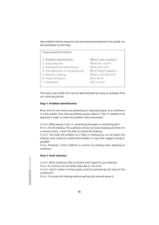 EXERCÍCIOSCOACHING
92
step problem-solving sequence and accompanying questions that people can
ask themselves at each step:
Steps questions/actions
1. Problem identification What is the concern?
2. Goal selection What do I want?
3. Generation of alternatives What can I do?
4. Consideration of consequences What might happen?
5. Decision making What is my decision?
6. Implementation Now do it!
7. Evaluation Did it work?
This seven step model will now be demonstrated by using an example from
our coaching practice.
Step 1: Problem identification
Brian (not his real name) was presenting an important paper at a conference
in a few weeks' time and was feeling anxious about it. The 'it' needed to be
explored in order to make the problem clear and precise:
Coach: What exactly is the 'it': presenting the paper or something else?
Brian: It's the shaking. The audience will see my hands shaking and think I'm
a nervous wreck.. I won't be able to control the shaking.
Coach: You state the problem as if there is nothing you can do about the
shaking. How could you restate the problem in ways that suggest change is
possible?
Brian: Presently, I find it difficult to control my shaking when speaking to
audiences.
Step 2: Goal selection
Coach: What would you like to achieve with regard to your shaking?
Brian: To control it so my hands shake less or not at all.
Coach: And if neither of those goals could be achieved by the time of the
conference?
Brian: To accept the shaking without getting too worried about it.
 