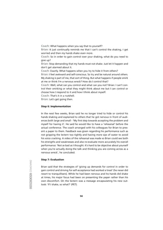 EXERCÍCIOSCOACHING
94
Coach: What happens when you say that to yourself?
Brian: It just continually reminds me that I can't control the shaking, I get
worried and then my hands shake even more.
Coach: So in order to gain control over your shaking, what do you need to
give up?
Brian: Stop demanding that my hands must not shake. Just let it happen and
don't get alarmed about it.
Coach: Exactly. What happens when you try to hide it from others?
Brian: I feel awkward and self-conscious. So try and be natural around others.
My shaking is part of me, that sort of thing. But what happens if people smirk
at me or think I'm a nervous wreck? How do I control that?
Coach: Well, what can you control and what can you not? Brian: I can't con-
trol their smirking or what they might think about me but I can control or
choose how I respond to it and how I think about myself.
Coach: That's it in a nutshell.
Brian: Let's get going then.
Step 6: Implementation
In the next few weeks, Brian said he no longer tried to hide or control his
hands shaking and explained to others that he got nervous in front of audi-
ences both large and small - 'My first step towards accepting the problem and
myself for having it'. He said he would like to have a 'rehearsal' before the
actual conference. The coach arranged with his colleagues for Brian to pres-
ent a paper to them. Feedback was given regarding his performance such as
not gripping the lectern too tightly and having more sips of water to avoid
his voice cracking. A video of the rehearsal was made so Brian could see both
his strengths and weaknesses and also re-evaluate more accurately his overall
performance: 'Not as bad as I thought. It's hard to be objective about yourself
when you're actually doing the talk and thinking you are coming across as a
nervous wreck', he concluded.
Step 7: Evaluation
Brian said that the strategies of 'giving up demands for control in order to
gain control and striving for self-acceptance had worked a treat' (he never did
resort to tranquillisers). While he had been nervous and his hands did shake
at times, his major focus had been on presenting the paper rather than his
own discomfort. On the lectern was a message encapsulating his new out-
look: 'If I shake, so what?' (PET).
 