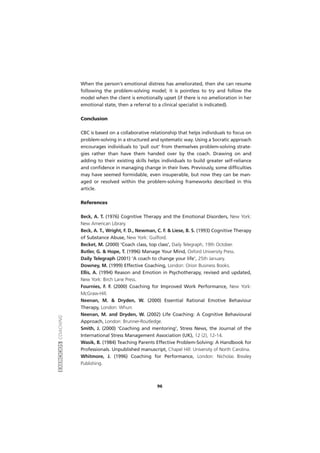 EXERCÍCIOSCOACHING
96
When the person's emotional distress has ameliorated, then she can resume
following the problem-solving model; it is pointless to try and follow the
model when the client is emotionally upset (if there is no amelioration in her
emotional state, then a referral to a clinical specialist is indicated).
Conclusion
CBC is based on a collaborative relationship that helps individuals to focus on
problem-solving in a structured and systematic way. Using a Socratic approach
encourages individuals to 'pull out' from themselves problem-solving strate-
gies rather than have them handed over by the coach. Drawing on and
adding to their existing skills helps individuals to build greater self-reliance
and confidence in managing change in their lives. Previously, some difficulties
may have seemed formidable, even insuperable, but now they can be man-
aged or resolved within the problem-solving frameworks described in this
article.
References
Beck, A. T. (1976) Cognitive Therapy and the Emotional Disorders, New York:
New American Library.
Beck, A. T., Wright, F. D., Newman, C. F. & Liese, B. S. (1993) Cognitive Therapy
of Substance Abuse, New York: Guilford.
Becket, M. (2000) 'Coach class, top class', Daily Telegraph, 19th October.
Butler, G. & Hope, T. (1996) Manage Your Mind, Oxford University Press.
Daily Telegraph (2001) 'A coach to change your life', 25th January.
Downey, M. (1999) Effective Coaching, London: Orion Business Books.
Ellis, A. (1994) Reason and Emotion in Psychotherapy, revised and updated,
New York: Birch Lane Press.
Fournies, F. F. (2000) Coaching for Improved Work Performance, New York:
McGraw-Hill.
Neenan, M. & Dryden, W. (2000) Essential Rational Emotive Behaviour
Therapy, London: Whurr.
Neenan, M. and Dryden, W. (2002) Life Coaching: A Cognitive Behavioural
Approach, London: Brunner-Routledge.
Smith, J. (2000) 'Coaching and mentoring', Stress News, the Journal of the
International Stress Management Association (UK), 12 (2), 12-14.
Wasik, B. (1984) Teaching Parents Effective Problem-Solving: A Handbook for
Professionals. Unpublished manuscript, Chapel Hill: University of North Carolina.
Whitmore, J. (1996) Coaching for Performance, London: Nicholas Brealey
Publishing.
 