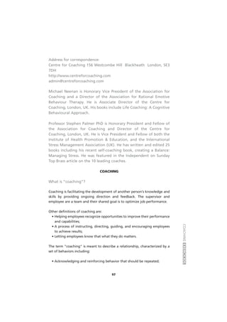 COACHINGEXERCÍCIOS
97
Address for correspondence:
Centre for Coaching 156 Westcombe Hill Blackheath London, SE3
7DH
http://www.centreforcoaching.com
admin@centreforcoaching.com
Michael Neenan is Honorary Vice President of the Association for
Coaching and a Director of the Association for Rational Emotive
Behaviour Therapy. He is Associate Director of the Centre for
Coaching, London, UK. His books include Life Coaching: A Cognitive
Behavioural Approach.
Professor Stephen Palmer PhD is Honorary President and Fellow of
the Association for Coaching and Director of the Centre for
Coaching, London, UK. He is Vice President and Fellow of both the
Institute of Health Promotion & Education, and the International
Stress Management Association (UK). He has written and edited 25
books including his recent self-coaching book, creating a Balance:
Managing Stress. He was featured in the Independent on Sunday
Top Brass article on the 10 leading coaches.
COACHING
What is “coaching”?
Coaching is facilitating the development of another person's knowledge and
skills by providing ongoing direction and feedback. The supervisor and
employee are a team and their shared goal is to optimize job performance.
Other definitions of coaching are:
• Helping employees recognize opportunities to improve their performance
and capabilities;
• A process of instructing, directing, guiding, and encouraging employees
to achieve results;
• Letting employees know that what they do matters.
The term "coaching" is meant to describe a relationship, characterized by a
set of behaviors including:
• Acknowledging and reinforcing behavior that should be repeated;
 
