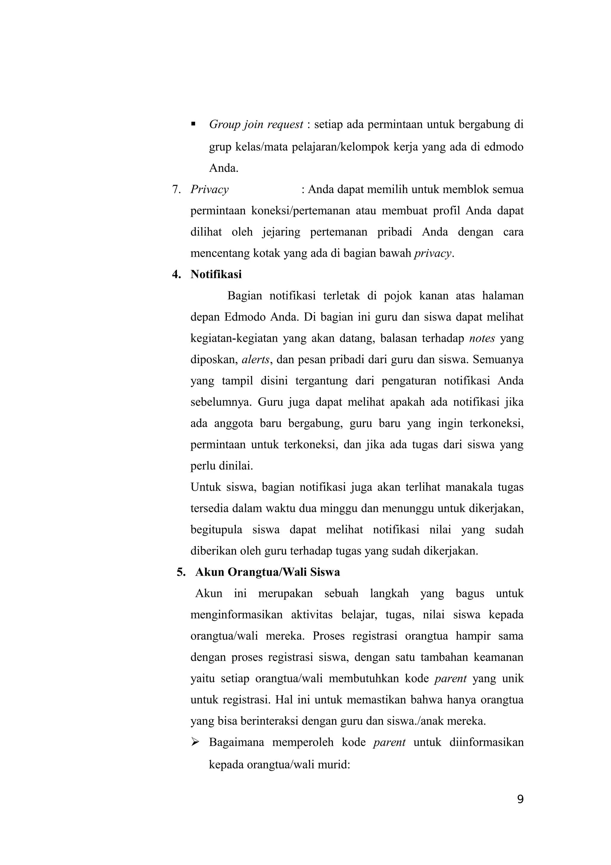  Group join request : setiap ada permintaan untuk bergabung di
grup kelas/mata pelajaran/kelompok kerja yang ada di edmodo
Anda.
7. Privacy : Anda dapat memilih untuk memblok semua
permintaan koneksi/pertemanan atau membuat profil Anda dapat
dilihat oleh jejaring pertemanan pribadi Anda dengan cara
mencentang kotak yang ada di bagian bawah privacy.
4. Notifikasi
Bagian notifikasi terletak di pojok kanan atas halaman
depan Edmodo Anda. Di bagian ini guru dan siswa dapat melihat
kegiatan-kegiatan yang akan datang, balasan terhadap notes yang
diposkan, alerts, dan pesan pribadi dari guru dan siswa. Semuanya
yang tampil disini tergantung dari pengaturan notifikasi Anda
sebelumnya. Guru juga dapat melihat apakah ada notifikasi jika
ada anggota baru bergabung, guru baru yang ingin terkoneksi,
permintaan untuk terkoneksi, dan jika ada tugas dari siswa yang
perlu dinilai.
Untuk siswa, bagian notifikasi juga akan terlihat manakala tugas
tersedia dalam waktu dua minggu dan menunggu untuk dikerjakan,
begitupula siswa dapat melihat notifikasi nilai yang sudah
diberikan oleh guru terhadap tugas yang sudah dikerjakan.
5. Akun Orangtua/Wali Siswa
Akun ini merupakan sebuah langkah yang bagus untuk
menginformasikan aktivitas belajar, tugas, nilai siswa kepada
orangtua/wali mereka. Proses registrasi orangtua hampir sama
dengan proses registrasi siswa, dengan satu tambahan keamanan
yaitu setiap orangtua/wali membutuhkan kode parent yang unik
untuk registrasi. Hal ini untuk memastikan bahwa hanya orangtua
yang bisa berinteraksi dengan guru dan siswa./anak mereka.
 Bagaimana memperoleh kode parent untuk diinformasikan
kepada orangtua/wali murid:
9
 