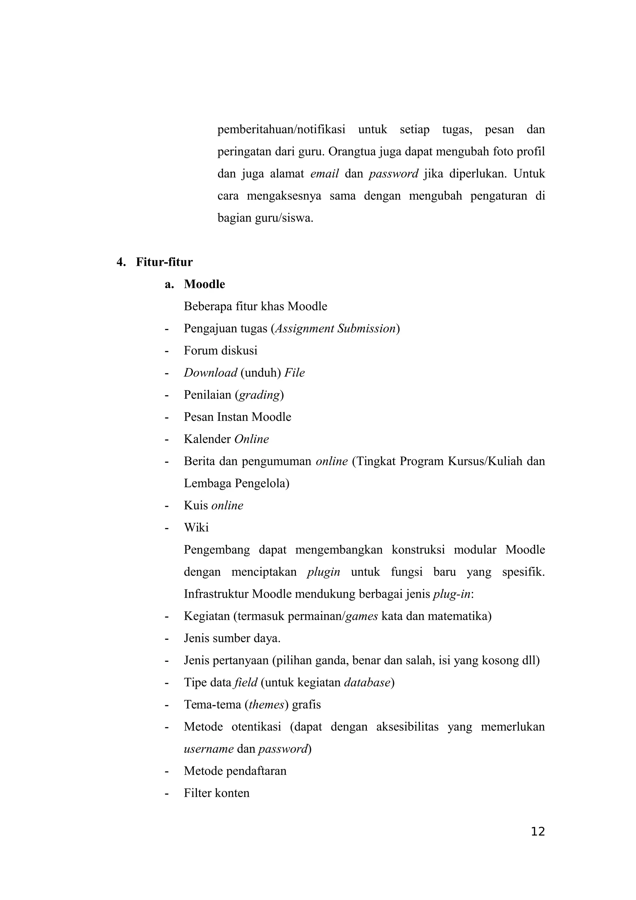 pemberitahuan/notifikasi untuk setiap tugas, pesan dan
peringatan dari guru. Orangtua juga dapat mengubah foto profil
dan juga alamat email dan password jika diperlukan. Untuk
cara mengaksesnya sama dengan mengubah pengaturan di
bagian guru/siswa.
4. Fitur-fitur
a. Moodle
Beberapa fitur khas Moodle
- Pengajuan tugas (Assignment Submission)
- Forum diskusi
- Download (unduh) File
- Penilaian (grading)
- Pesan Instan Moodle
- Kalender Online
- Berita dan pengumuman online (Tingkat Program Kursus/Kuliah dan
Lembaga Pengelola)
- Kuis online
- Wiki
Pengembang dapat mengembangkan konstruksi modular Moodle
dengan menciptakan plugin untuk fungsi baru yang spesifik.
Infrastruktur Moodle mendukung berbagai jenis plug-in:
- Kegiatan (termasuk permainan/games kata dan matematika)
- Jenis sumber daya.
- Jenis pertanyaan (pilihan ganda, benar dan salah, isi yang kosong dll)
- Tipe data field (untuk kegiatan database)
- Tema-tema (themes) grafis
- Metode otentikasi (dapat dengan aksesibilitas yang memerlukan
username dan password)
- Metode pendaftaran
- Filter konten
12
 