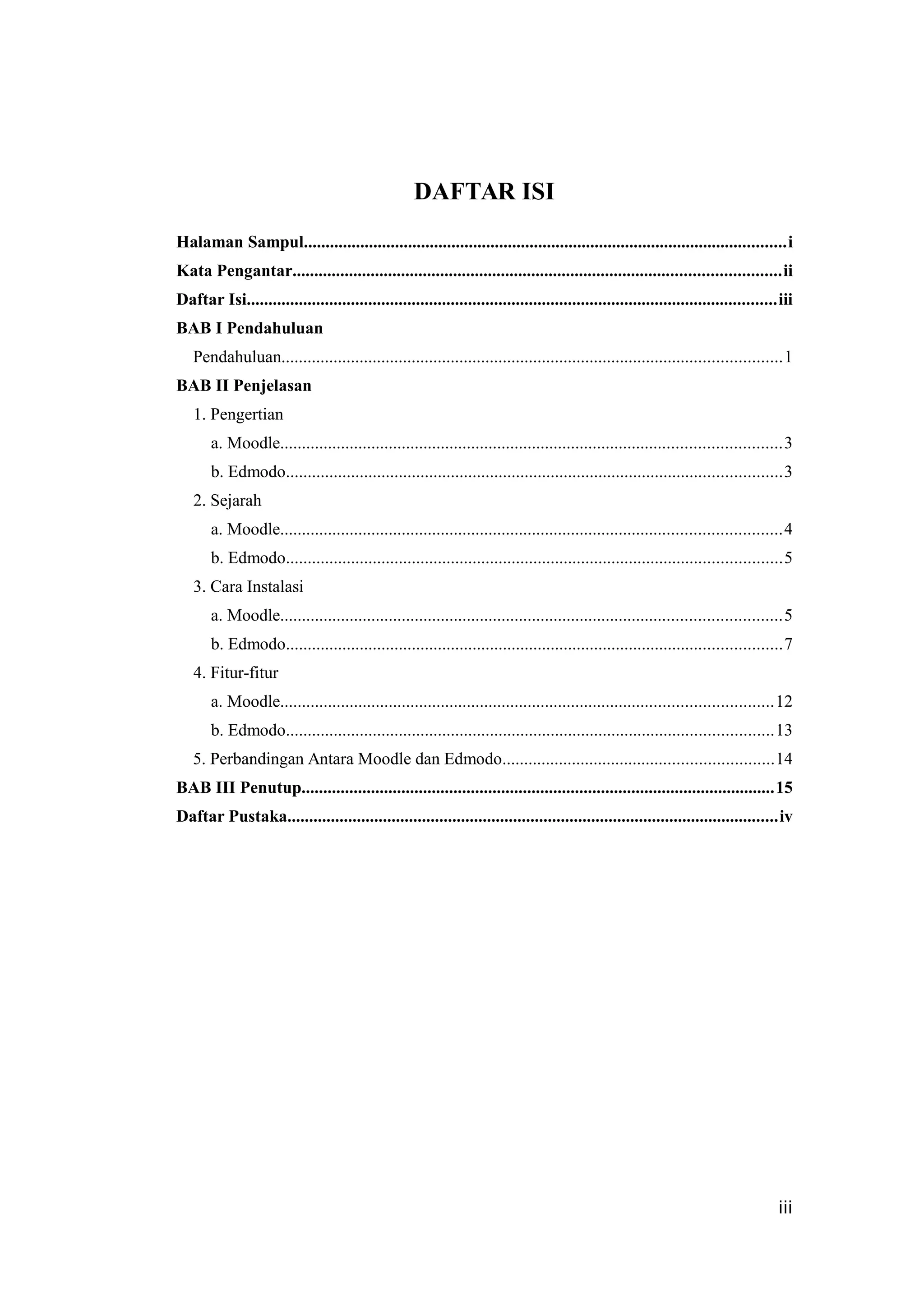 DAFTAR ISI
Halaman Sampul...............................................................................................................i
Kata Pengantar................................................................................................................ii
Daftar Isi..........................................................................................................................iii
BAB I Pendahuluan
Pendahuluan...................................................................................................................1
BAB II Penjelasan
1. Pengertian
a. Moodle...................................................................................................................3
b. Edmodo..................................................................................................................3
2. Sejarah
a. Moodle...................................................................................................................4
b. Edmodo..................................................................................................................5
3. Cara Instalasi
a. Moodle...................................................................................................................5
b. Edmodo..................................................................................................................7
4. Fitur-fitur
a. Moodle.................................................................................................................12
b. Edmodo................................................................................................................13
5. Perbandingan Antara Moodle dan Edmodo..............................................................14
BAB III Penutup.............................................................................................................15
Daftar Pustaka.................................................................................................................iv
iii
 