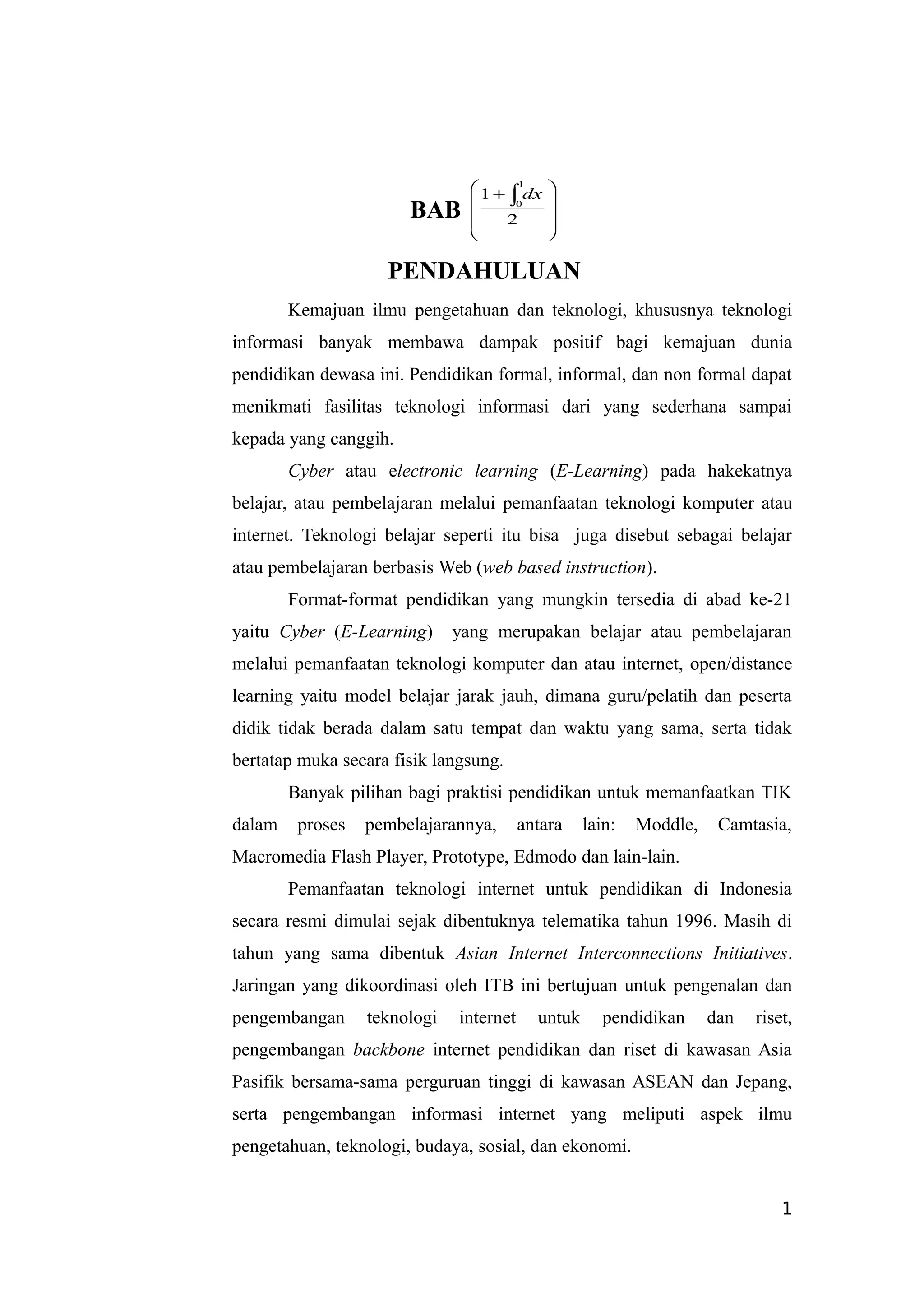 BAB 








  
2
1
1
0
dx
PENDAHULUAN
Kemajuan ilmu pengetahuan dan teknologi, khususnya teknologi
informasi banyak membawa dampak positif bagi kemajuan dunia
pendidikan dewasa ini. Pendidikan formal, informal, dan non formal dapat
menikmati fasilitas teknologi informasi dari yang sederhana sampai
kepada yang canggih.
Cyber atau electronic learning (E-Learning) pada hakekatnya
belajar, atau pembelajaran melalui pemanfaatan teknologi komputer atau
internet. Teknologi belajar seperti itu bisa juga disebut sebagai belajar
atau pembelajaran berbasis Web (web based instruction).
Format-format pendidikan yang mungkin tersedia di abad ke-21
yaitu Cyber (E-Learning) yang merupakan belajar atau pembelajaran
melalui pemanfaatan teknologi komputer dan atau internet, open/distance
learning yaitu model belajar jarak jauh, dimana guru/pelatih dan peserta
didik tidak berada dalam satu tempat dan waktu yang sama, serta tidak
bertatap muka secara fisik langsung.
Banyak pilihan bagi praktisi pendidikan untuk memanfaatkan TIK
dalam proses pembelajarannya, antara lain: Moddle, Camtasia,
Macromedia Flash Player, Prototype, Edmodo dan lain-lain.
Pemanfaatan teknologi internet untuk pendidikan di Indonesia
secara resmi dimulai sejak dibentuknya telematika tahun 1996. Masih di
tahun yang sama dibentuk Asian Internet Interconnections Initiatives.
Jaringan yang dikoordinasi oleh ITB ini bertujuan untuk pengenalan dan
pengembangan teknologi internet untuk pendidikan dan riset,
pengembangan backbone internet pendidikan dan riset di kawasan Asia
Pasifik bersama-sama perguruan tinggi di kawasan ASEAN dan Jepang,
serta pengembangan informasi internet yang meliputi aspek ilmu
pengetahuan, teknologi, budaya, sosial, dan ekonomi.
1
 