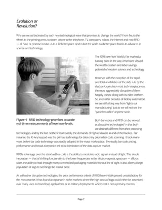 Page 7
Evolution or
Revolution?
Why are we so fascinated by each new technological wave that promises to change the world? From fire, to the
wheel, to the printing press, to steam power, to the telephone, TV, computers, robots, the Internet and now RFID
— all have or promise to take us to a far better place. And in fact the world is a better place thanks to advances in
science and technology.
The 1939 New York World’s Fair marked a
turning point in the way Americans’ viewed
the wealth creation and labor savings
potential of modern science and technology.
However with the exception of the rapid
and total annihilation of the slide rule by the
electronic calculator most technologies, even
the most aggressively disruptive of them
happily coexist along with its elder brethren.
So, even after decades of factory automation
we are still a long way from “lights out
manufacturing” just as we will not see the
“paperless office” anytime soon.
Both bar codes and RFID can be viewed
as disruptive technologies9
in that both
are distinctly different from their preceding
technologies, and by the fact neither initially satisfy the demands of high-end users in and of themselves. For
instance, the 10-key keypad was the primary technology for data entry prior to bar code scanning. It took many
years before bar code technology was readily adopted in the mass marketplace. Eventually, bar code pricing,
performance and broad acceptance led to its domination of the data capture market.
RFID’s advantage over the standard bar code is the ability to modulate radio signals instead of light. This simple
innovation — that of shifting functionality to the lower frequencies in the electromagnetic spectrum — affords
users the ability to read through many conventional packaging materials without line of sight. It also allows a large
population of tags to seemingly be read at once.
As with other disruptive technologies, the price performance criteria of RFID have initially proved unsatisfactory for
the mass market. It has found acceptance in niche markets where the high costs of tags could either be amortized
over many uses in closed loop applications, or in military deployments where cost is not a primary concern.
Figure 4 - RFID technology promises accurate
real-time measurements of inventory levels.
 