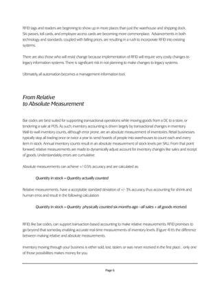 Page 6
RFID tags and readers are beginning to show up in more places than just the warehouse and shipping dock.
Ski passes, toll cards, and employee access cards are becoming more commonplace. Advancements in both
technology and standards, coupled with falling prices, are resulting in a rush to incorporate RFID into existing
systems.
There are also those who will resist change because implementation of RFID will require very costly changes to
legacy information systems. There is significant risk in not planning to make changes to legacy systems.
Ultimately, all automation becomes a management information tool.
From Relative
to Absolute Measurement
Bar codes are best suited for supporting transactional operations while moving goods from a DC to a store, or
tendering a sale at POS. As such, inventory accounting is driven largely by transactional changes in inventory.
Wall-to-wall inventory counts, although error prone, are an absolute measurement of inventories. Retail businesses
typically stop all trading once or twice a year to send hoards of people into warehouses to count each and every
item in stock. Annual inventory counts result in an absolute measurement of stock levels per SKU. From that point
forward, relative measurements are made to dynamically adjust account for inventory changes like sales and receipt
of goods. Understandably, errors are cumulative.
Absolute measurements can achieve +/-0.5% accuracy and are calculated as:
Quantity in stock = Quantity actually counted
Relative measurements have a acceptable standard deviation of +/- 3% accuracy, thus accounting for shrink and
human error, and result in the following calculation:
Quantity in stock = Quantity physically counted six months ago –all sales + all goods received.
RFID, like bar codes, can support transaction-based accounting to make relative measurements. RFID promises to
go beyond that someday, enabling accurate real-time measurements of inventory levels. (Figure 4) It’s the difference
between making relative and absolute measurements.
Inventory moving through your business is either sold, lost, stolen, or was never received in the first place… only one
of those possibilities makes money for you.
 