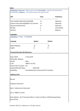 Skills
(Proficiency: Advanced - Highly experienced; Intermediate - Familiar with all the basic
functionalities; Beginner - Just started using or learning the skill)
Skill Years Proficiency
---------------------------------------------------------------------------------------------------------
F4G, FUJICAM, AND FLEXA SOFTWARE >5 Advanced
surface mount technology(SMT), Fuji machine. >5 Advanced
Electrical and Electronics >5 Advanced
MS DOS 2 Intermediate
AutoCad 2 Beginner
Languages
(Proficiency: 0=Poor - 10=Excellent)
Language Spoken Written
-------------------------------------------------------------------------------------
Bahasa Malaysia 10 10
English 8 8
Personal Particulars & Preferences
Date of Birth : 17 Sep 1978
Nationality: Malaysia
Gender : Male
IC No. : 780917-13-5311
Possess Own Transport : Yes
Expected Monthly Salary : MYR 5200
Availability : Immediately after notice period of 2 month(s)
Additional Info
Resume
Employee Information
Name : Zulkernine bin Zanonudin
I/C no : 780917-13-5311
Home Address : No 27 lorong seri Murai 7, taman seri Murai, 14100 Simpang Ampat
Pulau Pinang
Copyright 1996-2011, JobStreet.com. All rights reserved.
 