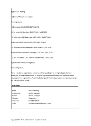Spoken and Writing
1) Bahasa Malaysia and English
Training course
1)Orientation (20/09/1999-23/09/1999)
2)Esd wmanship Standard (21/04/2000-21/04/2000)
3)Environment 14K Awareness (04/09/2001-04/09/2001)
4) Btu machine Training (02/01/2002-02/01/2002)
5)Computer Security awareness (17/01/2002-17/01/2002)
6)Part verification System Training (21/01/2002-21/01/2002)
7)Code of Business Cond & Ethics (27/065/2003-27/06/2003)
8) Camalot machine training(Basic)
Career Objectives
To be a part of an organization where I would be able to prove my highest potential and
to be able to work independently, to improve my self and more forward in the sense of self-
development in organization. To archive better quality for the organization and gain experience
for the good of the future.
References
Name : Tan chin Weng
Relationship : senior Manager
Position : Senior Manager
Company : Flextronics
Telephone : +60-12-4676067
Email : Chinweng.Tan@flextronics.com
Copyright 1996-2011, JobStreet.com. All rights reserved.
 