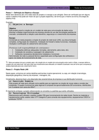 PROJETO DE REDE LOCAL Redes de Computadores
Prof. Carlos Majer Página 2
Passo 1 – Definição do Objetivo e Escopo
Neste item devemos dar uma visão clara do projeto e o escopo a ser atingido. Deve ser verificado que em alguns
casos o objetivo final pode ser maior do que o projeto específico, de forma que o mesmo se torna uma etapa do
objetivo final.
Exemplo:-
1. Objetivo e Escopo
Objetivo
Este projeto prevê a criação de um modelo de rede para comunicação de dados entre
diversas unidades organizacionais da empresa através do uso das tecnologias padrões do
mercado, considerando a relação custo-benefício, segurança e o crescimento da empresa.
Escopo
Contempla-se nesta proposta a criação do projeto de rede local (LAN), sua documentação
completa, configuração de roteadores, instalação de firewall e testes funcionais, instalação,
rotulação e certificação do cabeamento estruturado.
Premissas (sob responsabilidade do contratante):-
• Instalações elétricas adequadas (tomadas, aterramento, pára-raios, etc).
• Instalação de canaleta p/ passagem de cabeamento
• Softwares necessários devidamente instalados e funcionais
Administrador de rede ou pessoal técnico capacitado para configuração dos softwares e
apoio nos testes de funcionamento de rede.
Note que apesar de que o projeto seja o de criação de um modelo de comunicação entre matriz e filiais, o escopo define a
criação de uma rede local. Isto quer dizer que inicialmente será efetuado um trabalho localizado mas de forma que a empresa já
esteja preparada para seu crescimento futuro.
Passo 2 – Projeto Rede LAN
Neste passo, entramos em certos detalhes pertinentes à parte operacional, ou seja, em relação à tecnologia,
disposição geográfica (interna) da empresa , metragens, etc.
Inicialmente, devemos fazer uma descrição das características da empresa e sua distribuição funcional.
a) Descrição Sumária
Este projeto de rede será utilizado como padrão para as regionais na criação de novas redes e revisão das
existentes. O quadro funcional de cada regional é composto de aproximadamente 28 funcionários, distribuídos
em 3 andares com cerca de 450m
2
.
É importante embasar o projeto referenciando os conceitos ou padrões que serão utilizados.
b) Tecnologias Utilizadas
Basicamente será utilizado o padrão modelo OSI para funcionamento de redes locais. Dentre os materiais e
equipamentos serão usados cabo UTP Categoria 5 para conexão dos equipamentos, equipamentos CISCO e
protocolo TCP/IP.
 
