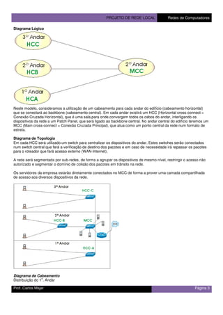 PROJETO DE REDE LOCAL Redes de Computadores
Prof. Carlos Majer Página 3
Diagrama Lógico
Neste modelo, consideramos a utilização de um cabeamento para cada andar do edifício (cabeamento horizontal)
que se conectará ao backbone (cabeamento central). Em cada andar existirá um HCC (Horizontal cross-connect =
Conexão Cruzada Horizontal), que é uma sala para onde convergem todos os cabos do andar, interligando os
dispositivos da rede a um Patch Panel, que será ligado ao backbone central. No andar central do edifício teremos um
MCC (Main cross-connect = Conexão Cruzada Principal), que atua como um ponto central da rede num formato de
estrela.
Diagrama de Topologia
Em cada HCC será utilizado um switch para centralizar os dispositivos do andar. Estes switches serão conectados
num switch central que fará a verificação de destino dos pacotes e em caso de necessidade irá repassar os pacotes
para o roteador que fará acesso externo (WAN-Internet).
A rede será segmentada por sub-redes, de forma a agrupar os dispositivos de mesmo nível, restringir o acesso não
autorizado e segmentar o domínio de colisão dos pacotes em trânsito na rede.
Os servidores da empresa estarão diretamente conectados no MCC de forma a prover uma camada compartilhada
de acesso aos diversos dispositivos da rede.
Diagrama de Cabeamento
Distribuição do 1
o
. Andar
 