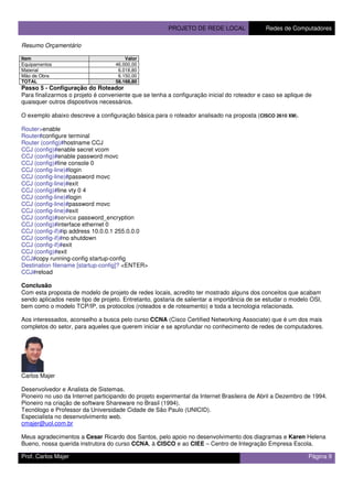 PROJETO DE REDE LOCAL Redes de Computadores
Prof. Carlos Majer Página 9
Resumo Orçamentário
Item Valor
Equipamentos 46.000,00
Material 6.018,80
Mão de Obra 6.150,00
TOTAL 58.168,80
Passo 5 - Configuração do Roteador
Para finalizarmos o projeto é conveniente que se tenha a configuração inicial do roteador e caso se aplique de
quaisquer outros dispositivos necessários.
O exemplo abaixo descreve a configuração básica para o roteador analisado na proposta (CISCO 2610 XM).
Router>enable
Router#configure terminal
Router (config)#hostname CCJ
CCJ (config)#enable secret vcom
CCJ (config)#enable password movc
CCJ (config)#line console 0
CCJ (config-line)#login
CCJ (config-line)#password movc
CCJ (config-line)#exit
CCJ (config)#line vty 0 4
CCJ (config-line)#login
CCJ (config-line)#password movc
CCJ (config-line)#exit
CCJ (config)#service password_encryption
CCJ (config)#interface ethernet 0
CCJ (config-if)#ip address 10.0.0.1 255.0.0.0
CCJ (config-if)#no shutdown
CCJ (config-if)#exit
CCJ (config)#exit
CCJ#copy running-config startup-config
Destination filename [startup-config]? <ENTER>
CCJ#reload
Conclusão
Com esta proposta de modelo de projeto de redes locais, acredito ter mostrado alguns dos conceitos que acabam
sendo aplicados neste tipo de projeto. Entretanto, gostaria de salientar a importância de se estudar o modelo OSI,
bem como o modelo TCP/IP, os protocolos (roteados e de roteamento) e toda a tecnologia relacionada.
Aos interessados, aconselho a busca pelo curso CCNA (Cisco Certified Networking Associate) que é um dos mais
completos do setor, para aqueles que querem iniciar e se aprofundar no conhecimento de redes de computadores.
Carlos Majer
Desenvolvedor e Analista de Sistemas.
Pioneiro no uso da Internet participando do projeto experimental da Internet Brasileira de Abril a Dezembro de 1994.
Pioneiro na criação de software Shareware no Brasil (1994).
Tecnólogo e Professor da Universidade Cidade de São Paulo (UNICID).
Especialista no desenvolvimento web.
cmajer@uol.com.br
Meus agradecimentos a Cesar Ricardo dos Santos, pelo apoio no desenvolvimento dos diagramas e Karen Helena
Bueno, nossa querida instrutora do curso CCNA, à CISCO e ao CIEE – Centro de Integração Empresa Escola.
 