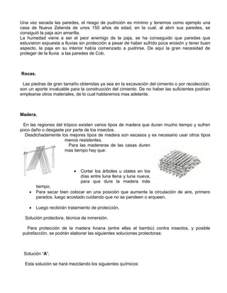 Una vez secada las paredes, el riesgo de pudrición es mínimo y tenemos como ejemplo una
casa de Nueva Zelanda de unos 150 años de edad, en la cual, al abrir sus paredes, se
consiguió la paja aún amarilla.
La humedad viene a ser el peor enemigo de la paja, se ha conseguido que paredes que
estuvieron expuesta a lluvias sin protección a pesar de haber sufrido poca erosión y tener buen
aspecto, la paja en su interior había comenzado a pudrirse. De aquí la gran necesidad de
proteger de la lluvia a las paredes de Cob.

Rocas.
Las piedras de gran tamaño obtenidas ya sea en la excavación del cimiento o por recolección,
son un aporte invaluable para la construcción del cimiento. De no haber las suficientes podrían
emplearse otros materiales, de lo cual hablaremos mas adelante.

Madera.
En las regiones del trópico existen varios tipos de madera que duran mucho tiempo y sufren
poco daño o desgaste por parte de los insectos.
Desdichadamente los mejores tipos de madera son escasos y es necesario usar otros tipos
menos resistentes.
Para las madereras de las casas duren
mas tiempo hay que:

•

Cortar los árboles u otates en los
días entre luna llena y luna nueva,
para que dure la madera más

•

tiempo.
Para secar bien colocar en una posición que aumente la circulación de aire, primero
parados, luego acostado cuidando que no se pandeen o arqueen.

•

Luego recibirán tratamiento de protección.

Solución protectora, técnica de inmersión.
Para protección de la madera liviana (entre ellas el bambú) contra insectos, y posible
putrefacción, se podrán elaborar las siguientes soluciones protectoras:

Solución “A”.
Esta solución se hará mezclando los siguientes químicos:

 