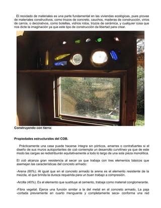 El reciclado de materiales es una parte fundamental en las viviendas ecológicas, pues provee
de materiales constructivos, como trozos de concreto, cauchos, maderas de construcción, virios
de carros, o decorativos, como botellas, vidrios rotos, trozos de cerámica, y cualquier cosa que
nos dicte la imaginación ya que este tipo de construcción da libertad para crear.

Construyendo con tierra:
Propiedades estructurales del COB.
Prácticamente una casa puede hacerse íntegra sin pórticos, amarres o contrafuertes si el
diseño de sus muros autoportantes de cob contempla un desarrollo curvilíneo ya que de este
modo las cargas se redistribuirán equitativamente a todo lo largo de una sola pieza monolítica.
El cob alcanza gran resistencia al secar ya que trabaja con tres elementos básicos que
asemejan las características del concreto armado:
-Arena (60%). Al igual que en el concreto armado la arena es el elemento resistente de la
mezcla, el que brinda la dureza requerida para un buen trabajo a compresión.
-Arcilla (40%). Es el elemento que sustituye al cemento, trabaja como material conglomerante.
-Fibra vegetal. Ejerce una función similar a la del metal en el concreto armado. La paja
-cortada previamente en cuarto menguante y completamente seca- conforma una red

 
