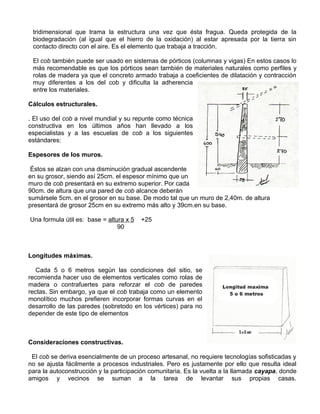 tridimensional que trama la estructura una vez que ésta fragua. Queda protegida de la
biodegradación (al igual que el hierro de la oxidación) al estar apresada por la tierra sin
contacto directo con el aire. Es el elemento que trabaja a tracción.
El cob también puede ser usado en sistemas de pórticos (columnas y vigas) En estos casos lo
más recomendable es que los pórticos sean también de materiales naturales como perfiles y
rolas de madera ya que el concreto armado trabaja a coeficientes de dilatación y contracción
muy diferentes a los del cob y dificulta la adherencia
entre los materiales.
Cálculos estructurales.
. El uso del cob a nivel mundial y su repunte como técnica
constructiva en los últimos años han llevado a los
especialistas y a las escuelas de cob a los siguientes
estándares:
Espesores de los muros.
Éstos se alzan con una disminución gradual ascendente
en su grosor, siendo así 25cm. el espesor mínimo que un
muro de cob presentará en su extremo superior. Por cada
90cm. de altura que una pared de cob alcance deberán
sumársele 5cm. en el grosor en su base. De modo tal que un muro de 2,40m. de altura
presentará de grosor 25cm en su extremo más alto y 39cm.en su base.
Una formula útil es: base = altura x 5
90

+25

Longitudes máximas.
Cada 5 o 6 metros según las condiciones del sitio, se
recomienda hacer uso de elementos verticales como rolas de
madera o contrafuertes para reforzar el cob de paredes
rectas. Sin embargo, ya que el cob trabaja como un elemento
monolítico muchos prefieren incorporar formas curvas en el
desarrollo de las paredes (sobretodo en los vértices) para no
depender de este tipo de elementos

Consideraciones constructivas.
El cob se deriva esencialmente de un proceso artesanal, no requiere tecnologías sofisticadas y
no se ajusta fácilmente a procesos industriales. Pero es justamente por ello que resulta ideal
para la autoconstrucción y la participación comunitaria. Es la vuelta a la llamada cayapa, donde
amigos y vecinos se suman a la tarea de levantar sus propias casas.

 