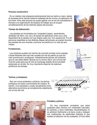 Proceso constructivo
En su método más artesanal prácticamente todo es hecho a mano, desde
el amasado de la mezcla hasta el moldeado de los muros y la aplicación de
los frisos. Pero este proceso se puede agilizar con el uso de mezcladoras o
trompos y la organización de equipos de trabajo que se ocupen
simultáneamente de las distintas etapas del proceso.
Tiempo de elaboración.
Las paredes son levantadas por “tongadas”(capas) ascendentes,
alrededor de 30cm. por vez y el tiempo de aplicación entre una y otra
dependerá de la rapidez con que fragüe cada una. Con equipos de 15 a 20
personas repartidas en las distintas etapas del proceso se pueden levantar
las paredes de una vivienda y terminar sus techos en no más de seis
meses.
Fundaciones.
Los cimientos pueden ser hechos de concreto armado como zapatas
o losas flotantes pero las más usuales son las de piedra ya que son
más económicas y ecológicas. Indistintamente del tipo de fundación
que se use éstas deben alzarse por lo menos 30cm. por encima del
nivel de suelo para que el cob se mantenga aislado de la humedad
estancada en el sitio. Es muy importante disponer de sistemas
periféricos de drenaje.

Techos y entrepisos.
Sea con muros portantes o pórticos, los techos
entrepisos se hacen comúnmente de madera. El
bambú, muy estudiado y usado actualmente como
alternativa económica se complementa cabalmente
con el uso del cob.

y

Frisados y pintura.
Es muy importante considerar que estos
acabados sean hechos con materiales naturales.
El cemento y otros materiales industrializados no
se adhieren fácilmente a la tierra cruda y trabajan
con coeficientes de elasticidad distintos lo que
acelera el deterioro de los acabados. El friso debe

 