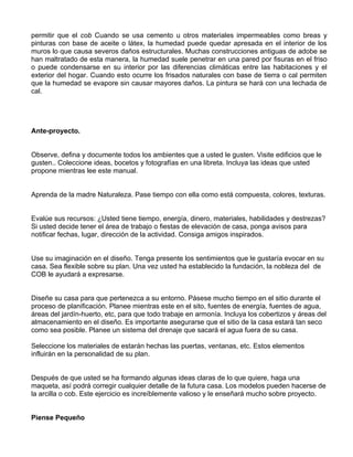 permitir que el cob Cuando se usa cemento u otros materiales impermeables como breas y
pinturas con base de aceite o látex, la humedad puede quedar apresada en el interior de los
muros lo que causa severos daños estructurales. Muchas construcciones antiguas de adobe se
han maltratado de esta manera, la humedad suele penetrar en una pared por fisuras en el friso
o puede condensarse en su interior por las diferencias climáticas entre las habitaciones y el
exterior del hogar. Cuando esto ocurre los frisados naturales con base de tierra o cal permiten
que la humedad se evapore sin causar mayores daños. La pintura se hará con una lechada de
cal.

Ante-proyecto.
Observe, defina y documente todos los ambientes que a usted le gusten. Visite edificios que le
gusten.. Coleccione ideas, bocetos y fotografías en una libreta. Incluya las ideas que usted
propone mientras lee este manual.
Aprenda de la madre Naturaleza. Pase tiempo con ella como está compuesta, colores, texturas.
Evalúe sus recursos: ¿Usted tiene tiempo, energía, dinero, materiales, habilidades y destrezas?
Si usted decide tener el área de trabajo o fiestas de elevación de casa, ponga avisos para
notificar fechas, lugar, dirección de la actividad. Consiga amigos inspirados.
Use su imaginación en el diseño. Tenga presente los sentimientos que le gustaría evocar en su
casa. Sea flexible sobre su plan. Una vez usted ha establecido la fundación, la nobleza del de
COB le ayudará a expresarse.
Diseñe su casa para que pertenezca a su entorno. Pásese mucho tiempo en el sitio durante el
proceso de planificación. Planee mientras este en el sito, fuentes de energía, fuentes de agua,
áreas del jardín-huerto, etc, para que todo trabaje en armonía. Incluya los cobertizos y áreas del
almacenamiento en el diseño. Es importante asegurarse que el sitio de la casa estará tan seco
como sea posible. Planee un sistema del drenaje que sacará el agua fuera de su casa.
Seleccione los materiales de estarán hechas las puertas, ventanas, etc. Estos elementos
influirán en la personalidad de su plan.
Después de que usted se ha formando algunas ideas claras de lo que quiere, haga una
maqueta, así podrá corregir cualquier detalle de la futura casa. Los modelos pueden hacerse de
la arcilla o cob. Este ejercicio es increíblemente valioso y le enseñará mucho sobre proyecto.
Piense Pequeño

 
