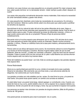 ¡Construir una casa (incluso una casa pequeña) es un proyecto grande! Es mejor empezar algo
que usted pueda terminar sin la demasiada tensión. Usted siempre puede añadir después un
cuarto.
Las casas más pequeñas normalmente demandan menos materiales. Esto reduce la necesidad
de cortar demasiado árboles y gastar más dinero.
Un casa pequeña bien diseñada cubre todas las necesidades de una persona. Es cómoda y
más fácil mantener. Mida los cuartos dónde usted vive ahora para que usted puede cuantificar
los tamaños de espacios.
Aprovéchese la de luz natural el calor del sol en las partes diferentes de la casa. Haga un
borrador que use las formas redondas para representar sus actividades diarias. Esto le dará un
diseño básico para su plan. Pruebe colocando las áreas de diferentes maneras. ¿Cómo un
lugar puede usarse para más de un propósito? Planee el flujo de personas-tráfico
cuidadosamente.
Recuerde incluir el muchos espacio para almacenar (por lo menos 15% del área de la casa).
Una casa pequeña se siente más grande cuando es ordenada. Diseñe muchos armarios,
estantes, y nichos,. Planee un cobertizo fuera de la casa para madera y almacenamiento de la
herramientas.
Piense sobre el uso eficaz del espacio de la cocina. Se recomienda colocar la cocina fregadero
y la nevera en forma triangular a nosotros. Muchas mujeres deben saber de que se está
hablando. Note las cocinas. ¿Cuáles son cómodas y eficaces? ¿Qué les hace esa de manera?
Cópielas. Fíjese si puede como son las cocinas de un yate o casa flotante sus cocinas ahorran
mucho espacio esto nos daría muy buenas ideas..
Parte del mobiliario se puede hacer con Cob. Este se construye pegado a las paredes dejando
más espacio libre
Piense Redondeado
Ahora es su oportunidad para permitir la curva, olvidar el concepto de la casa cuadrada.
Observe la naturaleza. Ella raramente usa una línea recta, y sus estructuras además de
elegantes, han sobrevivido por mucho tiempo.
Las paredes curvadas son más estables que las rectas. Es más firme la curva, y la pared es
más fuerte. Una pared recta quiere caerse, en cambio una corvada se sostiene.
Si usted debe hacer una pared recta larga, deberá agregar un contrafuerte o dos. Cuando una
pared de Cob es muy curva, podrá restarle unos cm. de su espesor de su espesor debido a su
resistencia. Donde una pared de cob es larga y recta, hay que aumentar el espesor de la pared.
Las personas se sienten más cómodas con paredes de ángulos abiertos .(Más de 80 grados y
menos de 180 grados.)
Una pared parcial, es bastante para crear la sensación de un cuarto.

 