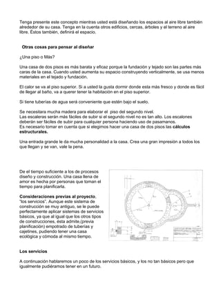 Tenga presente este concepto mientras usted está diseñando los espacios al aire libre también
alrededor de su casa. Tenga en la cuenta otros edificios, cercas, árboles y el terreno al aire
libre. Éstos también, definirá el espacio.
Otras cosas para pensar al diseñar
¿Una piso o Más?
Una casa de dos pisos es más barata y eficaz porque la fundación y tejado son las partes más
caras de la casa. Cuando usted aumenta su espacio construyendo verticalmente, se usa menos
materiales en el tejado y fundación.
El calor se va al piso superior. Si a usted la gusta dormir donde esta más fresco y donde es fácil
de llegar al baño, va a querer tener la habitación en el piso superior.
Si tiene tuberías de agua será conveniente que estén bajo el suelo.
Se necesitara mucha madera para elaborar el piso del segundo nivel.
Las escaleras serán más fáciles de subir si el segundo nivel no es tan alto. Los escalones
deberán ser fáciles de subir para cualquier persona haciendo uso de pasamanos.
Es necesario tomar en cuenta que si elegimos hacer una casa de dos pisos las cálculos
estructurales.
Una entrada grande le da mucha personalidad a la casa. Crea una gran impresión a todos los
que llegan y se van, vale la pena.

De el tiempo suficiente a los de procesos
diseño y construcción. Una casa llena de
amor es hecha por personas que toman el
tiempo para planificarla.
Consideraciones previas al proyecto,
“los servicios”. Aunque este sistema de
construcción se muy antiguo, se le puede
perfectamente aplicar sistemas de servicios
básicos, ya que al igual que los otros tipos
de construcciones, ésta admite,(previa
planificación) empotrado de tuberías y
cajetines, pudiendo tener una casa
ecológica y cómoda al mismo tiempo.
Los servicios
A continuación hablaremos un poco de los servicios básicos, y los no tan básicos pero que
igualmente pudiéramos tener en un futuro.

 