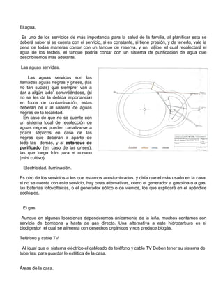El agua.
Es uno de los servicios de más importancia para la salud de la familia, al planificar esta se
deberá saber si se cuenta con el servicio, si es constante, si tiene presión, y de tenerlo, vale la
pena de todas maneras contar con un tanque de reserva, y un aljibe, el cual recolectará el
agua de los techos, el tanque podría contar con un sistema de purificación de agua que
describiremos más adelante.
Las aguas servidas.
Las aguas servidas son las
llamadas aguas negras y grises, (las
no tan sucias) que siempre” van a
dar a algún lado” convirtiéndose, (si
no se les da la debida importancia)
en focos de contaminación, estas
deberán de ir al sistema de aguas
negras de la localidad.
En caso de que no se cuente con
un sistema local de recolección de
aguas negras pueden canalizarse a
pozos sépticos en caso de las
negras que deberán ir aparte de
todo las demás, y al estanque de
purificado (en caso de las grises),
las que luego Irán para el conuco
(mini cultivo),
Electricidad, iluminación.
Es otro de los servicios a los que estamos acostumbrados, y diría que el más usado en la casa,
si no se cuenta con este servicio, hay otras alternativas, como el generador a gasolina o a gas,
las baterías fotovoltaicas, o el generador eólico o de vientos, los que explicaré en el apéndice
ecológico.
El gas.
Aunque en algunas locaciones dependeremos únicamente de la leña, muchos contamos con
servicio de bombona y hasta de gas directo. Una alternativa a este hidrocarburo es el
biodigestor el cual se alimenta con desechos orgánicos y nos produce biogás.
Teléfono y cable TV
Al igual que el sistema eléctrico el cableado de teléfono y cable TV Deben tener su sistema de
tuberías, para guardar le estética de la casa.
Áreas de la casa.

 