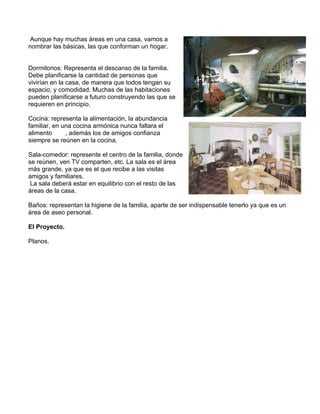 Aunque hay muchas áreas en una casa, vamos a
nombrar las básicas, las que conforman un hogar.
Dormitorios: Representa el descanso de la familia.
Debe planificarse la cantidad de personas que
vivirían en la casa, de manera que todos tengan su
espacio, y comodidad. Muchas de las habitaciones
pueden planificarse a futuro construyendo las que se
requieren en principio.
Cocina: representa la alimentación, la abundancia
familiar, en una cocina armónica nunca faltara el
alimento
, además los de amigos confianza
siempre se reúnen en la cocina.
Sala-comedor: represente el centro de la familia, donde
se reúnen, ven TV comparten, etc. La sala es el área
más grande, ya que es el que recibe a las visitas
amigos y familiares.
La sala deberá estar en equilibrio con el resto de las
áreas de la casa.
Baños: representan la higiene de la familia, aparte de ser indispensable tenerlo ya que es un
área de aseo personal.
El Proyecto.
Planos.

 