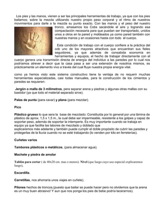 Los pies y las manos, vienen a ser las principales herramientas de trabajo, ya que con los pies
bailamos; sobre la mezcla utilizando nuestro propio peso corporal y el ritmo de nuestros
movimientos para darle a la mezcla su punto exacto. Con las manos y el peso del nuestro
tronco, amasamos los Cobs sacándole el aire y logrando esa
compactación necesaria para que puedan ser transportado, unidos
unos a otros en la pared y moldeados ya como pared también con
nuestras manos y en ocasiones hasta con todo el cuerpo.
Esta condición de trabajo con el cuerpo confiere a la práctica del
cob uno de los mayores atractivos que encuentran sus fieles
seguidores, ya que además de consabida economía en
herramientas y equipos, el hecho de trabajar directamente con el
cuerpo genera una transmisión directa de energía del individuo a las paredes por lo cual nos
podríamos atrever a decir que la casa pasa a ser una extensión de nosotros mismos, es
prácticamente un elemento vivo a través del cual fluye nuestra propia energía vital.
como ya hemos visto este sistema constructivo tiene la ventaja de no requerir muchas
herramientas especializadas, casi todas manuales, para la construcción de los cimientos y
paredes se requieren:
Jergón o malla de 3 milímetros, pera separar arena y piedras y algunas otras mallas con su
bastidor (ya que todo el material separado sirve).
Palas de punta (para cavar) y plana (para mezclar).
Pico
Plástico grueso lo que sera la base de mezclado: Constituida por lo general por una lámina de
plástico de aprox. 1,5 x 1,5 m., la cual debe ser impermeable, resistente a los golpes y capaz de
soportar peso, además de soportar la intemperie. Es muy importante cuando se trabaja en
equipo ya que facilita las labores de mezclado y doblado que
explicaremos más adelante y también puede cumplir el doble propósito de cubrir las paredes y
protegerlas de la lluvia cuando no se esté trabajando (lo venden por kilo en ferreterías).
Cuñetes varios
Tambores plásticos o metálicos, (para almacenar agua).
Machete y piedra de amolar
Tablón para cortar ( de 40x20 cm. mas o menos). Nivel (que luego cuyo uso especial explicaremos
luego),
Escardilla.
Carretillas, nos ahorraría unos viajes en cuñete).
Pilones hechos de troncos,(puesto que bailar se puede hacer pero no olvidemos que la arena
es un muy buen abrasivo! Y aun que nos ponga los pies de bebe podría lacerarnos).

 