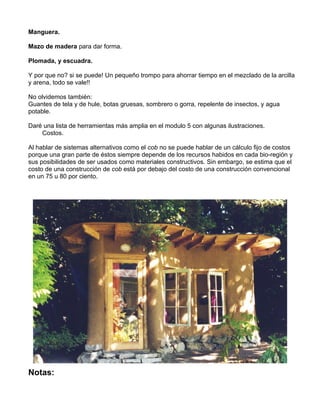 Manguera.
Mazo de madera para dar forma.
Plomada, y escuadra.
Y por que no? si se puede! Un pequeño trompo para ahorrar tiempo en el mezclado de la arcilla
y arena, todo se vale!!
No olvidemos también:
Guantes de tela y de hule, botas gruesas, sombrero o gorra, repelente de insectos, y agua
potable.
Daré una lista de herramientas más amplia en el modulo 5 con algunas ilustraciones.
Costos.
Al hablar de sistemas alternativos como el cob no se puede hablar de un cálculo fijo de costos
porque una gran parte de éstos siempre depende de los recursos habidos en cada bio-región y
sus posibilidades de ser usados como materiales constructivos. Sin embargo, se estima que el
costo de una construcción de cob está por debajo del costo de una construcción convencional
en un 75 u 80 por ciento.

Notas:

 