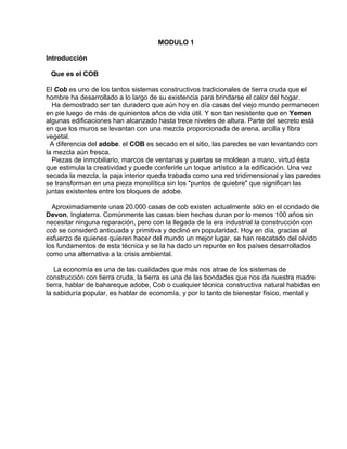 MODULO 1
Introducción
Que es el COB
El Cob es uno de los tantos sistemas constructivos tradicionales de tierra cruda que el
hombre ha desarrollado a lo largo de su existencia para brindarse el calor del hogar.
Ha demostrado ser tan duradero que aún hoy en día casas del viejo mundo permanecen
en pie luego de más de quinientos años de vida útil. Y son tan resistente que en Yemen
algunas edificaciones han alcanzado hasta trece niveles de altura. Parte del secreto está
en que los muros se levantan con una mezcla proporcionada de arena, arcilla y fibra
vegetal.
A diferencia del adobe. el COB es secado en el sitio, las paredes se van levantando con
la mezcla aún fresca.
Piezas de inmobiliario, marcos de ventanas y puertas se moldean a mano, virtud ésta
que estimula la creatividad y puede conferirle un toque artístico a la edificación. Una vez
secada la mezcla, la paja interior queda trabada como una red tridimensional y las paredes
se transforman en una pieza monolítica sin los "puntos de quiebre" que significan las
juntas existentes entre los bloques de adobe.
Aproximadamente unas 20.000 casas de cob existen actualmente sólo en el condado de
Devon, Inglaterra. Comúnmente las casas bien hechas duran por lo menos 100 años sin
necesitar ninguna reparación, pero con la llegada de la era industrial la construcción con
cob se consideró anticuada y primitiva y declinó en popularidad. Hoy en día, gracias al
esfuerzo de quienes quieren hacer del mundo un mejor lugar, se han rescatado del olvido
los fundamentos de esta técnica y se la ha dado un repunte en los países desarrollados
como una alternativa a la crisis ambiental.
La economía es una de las cualidades que más nos atrae de los sistemas de
construcción con tierra cruda, la tierra es una de las bondades que nos da nuestra madre
tierra, hablar de bahareque adobe, Cob o cualquier técnica constructiva natural habidas en
la sabiduría popular, es hablar de economía, y por lo tanto de bienestar físico, mental y

 