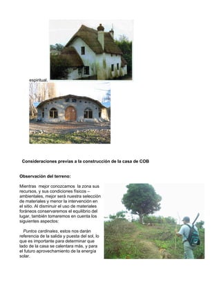 espiritual.

Consideraciones previas a la construcción de la casa de COB
Observación del terreno:
Mientras mejor conozcamos la zona sus
recursos, y sus condiciones físicos –
ambientales, mejor será nuestra selección
de materiales y menor la intervención en
el sitio. Al disminuir el uso de materiales
foráneos conservaremos el equilibrio del
lugar, también tomaremos en cuenta los
siguientes aspectos:
Puntos cardinales, estos nos darán
referencia de la salida y puesta del sol, lo
que es importante para determinar que
lado de la casa se calentara más, y para
el futuro aprovechamiento de la energía
solar.

 