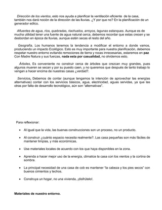 Dirección de los vientos, esto nos ayuda a planificar la ventilación eficiente de la casa,
también nos dará noción de la dirección de las lluvias. ¿Y por que no? En la planificación de un
generador eólico.
Afluentes de agua, ríos, quebradas, riachuelos, arroyos, lagunas estanques. Aunque es de
mucha utilidad tener una fuente de agua natural cerca, debemos recordar que estas crecen y se
desbordan en época de lluvias, aunque estén secas el resto del año.
Geografía, Los humanos tenemos la tendencia a modificar el entorno a donde vamos,
produciendo un impacto Ecológico. Esto es muy importante para nuestra planificación, debemos
respetar nuestro entorno evitando remociones de tierra y rocas innecesarias, estaremos en paz
Con Madre Natura y sus fuerzas, nada esta por casualidad, no olvidemos esto.
Árboles, Es conveniente no construir cerca de árboles que crezcan muy grandes, pues
algunos mueren se secan y por su puesto caen, y no queremos que después de tanto trabajo lo
vengan a hacer encima de nuestras casas ¿verdad?.
Servicios, Debemos de contar (aunque tengamos la intención de aprovechar las energías
alternativas) contar con los servicios básicos, agua, electricidad, aguas servidas, ya que las
otras por falta de desarrollo tecnológico, aún son “alternativas".

Para reflexionar:
•

Al igual que la vida, las buenas construcciones son un proceso, no un producto.

•

Al construir ¿cuánto espacio necesita realmente?. Las casa pequeñas son más fáciles de
mantener limpias, y más económicas.

•

Use materiales locales de acuerdo con los que haya disponibles en la zona.

•

Aprenda a hacer mejor uso de la energía, climatice la casa con los vientos y la cortina de
sombra.

•

La principal necesidad de una casa de cob es mantener “la cabeza y los pies secos” con
buenos cimientos y techos.

•

Construya un hogar, no una vivienda, ¡disfrútelo!.

Materiales de nuestro entorno.

 