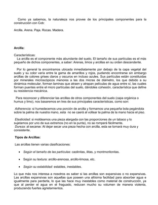 Como ya sabemos, la naturaleza nos provee de los principales componentes para la
construcción con Cob:
Arcilla. Arena. Paja. Rocas. Madera.

Arcilla:
Características:
La arcilla es el componente más abundante del suelo, El tamaño de sus partículas es el más
pequeño de dichos componentes, a saber: Arenas, limos y arcillas en su orden descendente.
Por lo general la encontramos ubicada inmediatamente por debajo de la capa vegetal del
suelo y su color varía entre la gama de amarillos y rojos, pudiendo encontrarse sin embargo
arcillas de colores grises claros y oscuros en incluso azules. Sus partículas están constituidas
por minerales microscópicos menores a las dos micras de diámetro, los que debido a su
dinámica molecular, forman laminas que atraen y atrapan películas de agua entre sí, las cuales
forman puentes entre el micro partículas del suelo, dándoles cohesión, característica que define
su resistencia mecánica.
Para reconocer y diferenciar las arcillas de otros componentes del suelo (capa orgánica o
humus y limo), nos basaremos en tres de sus principales características, como son:
Adherencia: si humedecemos una porción de arcilla y formamos una pequeña bola pegándola
sobre la palma de nuestra mano, esta no se caerá al voltear la palma de la mano hacia el piso.
Elasticidad: si moldeamos una pieza alargada con las proporciones de un tabaco y lo
sujetamos por uno de sus extremos (no en la punta), no se romperá fácilmente.
Dureza: al secarse: Al dejar secar una pieza hecha con arcilla, esta se tornará muy dura y
consistente.
Tipos de Arcillas:
Las arcillas tienen varias clasificaciones:
•

Según el tamaño de las partículas: caolinitas, ilitas, y montmorilonitas.

•

Según su textura: arcillo-arenosa, arcillo-limosa, etc.

•

Según su estabilidad: estables, inestables.

Lo que más nos interesa a nosotros es saber si las arcillas son expansivas o no expansivas.
Las arcillas expansivas son aquellas que poseen una altísima facilidad para absorber agua e
igualmente para perderla, lo que las hace muy inestables como material de construcción, ya
que al perder el agua en el fraguado, reducen mucho su volumen de manera violenta,
produciendo fuertes agrietamientos.

 