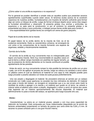 ¿Cómo saber si una arcilla es expansiva o no expansiva?
Por lo general se pueden identificar a simple vista en aquellos suelos que presentan severos
agrietamientos superficiales cuando están secos. Si tenemos dudas acerca de la condición
expansiva de nuestras arcillas, humedezcamos una muestra de tamaño suficiente para formar
algo así como un bloque de arcilla. Luego de formar el bloque dejarlo secar varios días (según
la humedad atmosférica) y observarlo. Si presenta grietas muy anchas y profundas, es
expansiva y no apta para la construcción, si por el contrario no presenta grietas o de
presentarlas son leves y poco profundas, a trabajar porque tienes arcilla apta para construir.
Una expansibilidad leve (grietas leves) se corregirá con arena de grano pequeño.
Papel de la arcilla dentro de la mezcla:
El papel básico de la arcilla dentro de la mezcla de Cob, es el de
sustancia cementante. Dada su característica cohesiva, se encargará de
unir entre sí los componentes de la mezcla formando una especie de
argamasa, estable y mecánicamente resistente.
Cernido de la Arcilla:
El cernido de la arcilla es muy conveniente mas no indispensable para
lograr una buena mezcla. Será muy recomendable en aquellos casos en
que la tierra a utilizar venga mezclada con piedritas de regular tamaño, ya
que la presencia de dichos elementos en la mezcla contribuirá al posible
agrietamiento de las paredes.
Antes de cernir, es muy conveniente romper lo más posible los terrones de arcilla con un pico
o pala, con el fin de agilizar el proceso de cernido, luego se coloca a la cantidad a cernir sobre
un plástico sobre el cual se distribuirá el material en una capa lo más delgada posible para
luego proceder a pisarla calzados con botas de suela gruesa preferiblemente.
Una vez pisado y disgregado el material. Se procederá entonces al cernido por un cedazo
construido con malla cuyas aperturas no excedan los tres milímetros de diámetro. El material
que pase a través del cedazo, se recogerá en recipientes que a su vez sirvan para medir la
cantidad de arcilla a agregar a la mezcla y el material que quede en el tamiz, se volverá a
colocar sobre el plástico para volver a pisarlo, disgregarlo y volver a cernir al menos dos veces
más logrando así un máximo aprovechamiento del recurso disponible. El material que
definitivamente no pase a través del cedazo, se apartará para luego buscarle otro uso.
Arena :
Características: La arena es un material grueso, pesado y con muy poca capacidad de
retención de humedad. Está compuesta por rocas meteorizadas (degradada por la acción de
factores ambientales) presentando un tamaño de granos que varía entre los 0,08 y 5 mm. Al
secarse no posee cohesión pero sí una gran fricción interna.

 