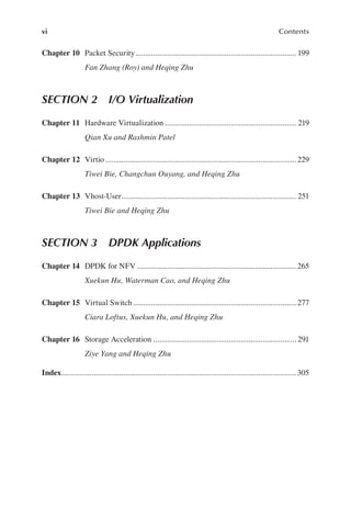 vi Contents
Chapter 10 Packet Security 199
Fan Zhang (Roy) and Heqing Zhu
.................................................................................
SECTION 2 I/O Virtualization
Chapter 11 Hardware Virtualization 219
Qian Xu and Rashmin Patel
..................................................................
Chapter 12 Virtio 229
Tiwei Bie, Changchun Ouyang, and Heqing Zhu
................................................................................................
Chapter 13 Vhost-User 251
Tiwei Bie and Heqing Zhu
........................................................................................
SECTION 3 DPDK Applications
Chapter 14 DPDK for NFV 265
Xuekun Hu, Waterman Cao, and Heqing Zhu
................................................................................
Chapter 15 Virtual Switch 277
Ciara Loftus, Xuekun Hu, and Heqing Zhu
..................................................................................
Chapter 16 Storage Acceleration 291
Ziye Yang and Heqing Zhu
........................................................................
Index 305
......................................................................................................................
 