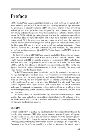 vii
Preface
DPDK (Data Plane Development Kit) started as a small software project at Intel®
about a decade ago. By 2019, it has evolved into a leading open-source project under
the governance of Linux Foundation. DPDK is known as a kernel bypass networking
technology, and it has gained the huge adoption by cloud, telecom, and enterprise
networking and security systems. Many technical articles and online documentation
shared the DPDK technology and application; many of the contents are available on
the Internet. They are very informative and useful, but isolated in many different
places. As of 2019, the general-purpose processors are widely used for cloud and
telecom network infrastructure systems. DPDK played an important role to deliver
the high-speed I/O, and it is widely used in software-defined data centers (Open
vSwitch, VMware NSX, Red Hat virtualization, load balancers, etc.) and telecom
networking appliances such as Virtual EPC, Virtual Router, and NGFW (next-gen-
eration firewall).
In April 2015, the first DPDK China summit was held in Beijing. Network devel-
opers and system designers from China Mobile, China Telecom, Alibaba, IBM,
Intel®, Huawei, and ZTE presented a a variety of topics around DPDK technologies
and their use cases. The passionate audience inspired us to write this book about
DPDK, and the first edition of Chinese book was published in 2016. In the past
3years, there were continuous improvements in DPDK community. We incorporate
some changes into this English book.
The DPDK community spent lots of effort on the documentation improvement;
the significant progress has been made. This book is intended to make DPDK easy
to use, and to cover the design principles and software libraries and software opti-
mization approach. We have to admit we have the limited knowledge and language
skills, which may leave this book imperfect. This book is a joint work from many
talented engineers from Intel®, Alibaba, and Huawei; they are DPDK developers
and users. For network engineers and college students, if you are working to build
a networking/security system or service, which has not used DPDK yet, this book
may help you.
The “network function virtualization (NFV)” transformation has inspired DPDK
as a key data plane technology, a crucial ingredient to build the 5G and edge systems
(uCPE/SD-WAN, MEC). DPDK is used as a foundational I/O software to deliver the
wireless and fixed network services.
SILICON
When I joined Intel® in 2005, a big challenge is how to ensure software to gain the
benefits using multicore CPU. Most legacy software was not designed with paral-
lelization in mind, not able to gain performance benefits from the multicore proces-
sor. Prior to 2005, CPU design focused on increasing the running frequency; the
software gained performance improvement without any changes; the increased CPU
frequency helps the software to achieve a higher performance. As industry enters
 