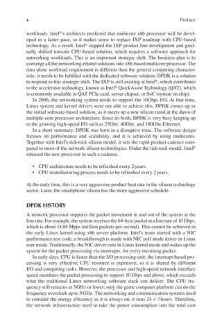 x Preface
workloads. Intel®’s architects predicted that multicore x86 processor will be devel-
oped in a faster pace, so it makes sense to replace IXP roadmap with CPU-based
technology. As a result, Intel® stopped the IXP product line development and grad-
ually shifted towards CPU-based solution, which requires a software approach for
networking workloads. This is an important strategic shift. The business plan is to
converge all the networking-related solutions into x86-based multicore processor. The
data plane workload requirement is different than the general computing character-
istic; it needs to be fulfilled with the dedicated software solution; DPDK is a solution
to respond to this strategic shift. The IXP is still existing at Intel®, which contributes
to the accelerator technology, known as Intel® QuickAssist Technology (QAT), which
is commonly available in QAT PCIe card, server chipset, or SoC (system on chip).
In 2006, the networking system needs to support the 10Gbps I/O. At that time,
Linux system and kernel drivers were not able to achieve this. DPDK comes up as
the initial software-based solution, as it meets up a new silicon trend at the dawn of
multiple-core processor architecture. Since its birth, DPDK is very busy keeping up
to the growing high-speed I/O such as 25Gbe, 40Gbe, and 100Gbe Ethernet.
In a short summary, DPDK was born in a disruptive time. The software design
focuses on performance and scalability, and it is achieved by using multicores.
Together with Intel’s tick-tock silicon model, it sets the rapid product cadence com-
pared to most of the network silicon technologies. Under the tick-tock model, Intel®
released the new processor in such a cadence.
• CPU architecture needs to be refreshed every 2years.
• CPU manufacturing process needs to be refreshed every 2years.
At the early time, this is a very aggressive product beat rate in the silicon technology
sector. Later, the smartphone silicon has the more aggressive schedule.
DPDK HISTORY
A network processor supports the packet movement in and out of the system at the
line rate. For example, the system receives the 64-byte packet at a line rate of 10 Gbps,
which is about 14.88 Mpps (million packets per second). This cannot be achieved in
the early Linux kernel using x86 server platform. Intel’s team started with a NIC
performance test code; a breakthrough is made with NIC poll mode driver in Linux
user mode. Traditionally, the NIC driver runs in Linux kernel mode and wakes up the
system for the packet processing via interrupts, for every incoming packet.
In early days, CPU is faster than the I/O processing unit; the interrupt-based pro-
cessing is very effective; CPU resource is expensive, so it is shared by different
I/O and computing tasks. However, the processor and high-speed network interface
speed mandates the packet processing to support 10 Gbps and above, which exceeds
what the traditional Linux networking software stack can deliver. The CPU fre-
quency still remains at 3GHz or lower; only the game computer platform can do the
frequency overclock up to 5GHz. The networking and communication systems need
to consider the energy efficiency as it is always on; it runs 24 × 7hours. Therefore,
the network infrastructure need to take the power consumption into the total cost
 