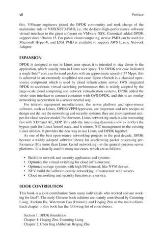 xii Preface
this. VMware engineers joined the DPDK community and took charge of the
maintainer role of VMXNET3-PMD, i.e., the de-facto high-performance software
virtual interface to the guest software on VMware NSX. Canonical added DPDK
support since Ubuntu 15. For public cloud computing, netvsc PMD can be used for
Microsoft Hyper-V, and ENA PMD is available to support AWS Elastic Network
Adapter.
EXPANSION
DPDK is designed to run in Linux user space; it is intended to stay closer to the
application, which usually runs in Linux user space. The DPDK test case indicated
a single Intel® core can forward packets with an approximate speed of 57 Mpps; this
is achieved in an extremely simplified test case. Open vSwitch is a classical open-
source component which is used by cloud infrastructure server. OVS integrated
DPDK to accelerate virtual switching performance; this is widely adopted by the
large-scale cloud computing and network virtualization systems, DPDK added the
virtio–user interface to connect container with OVS-DPDK, and this is an overlay
networking acceleration in a vendor neutral way.
For telecom equipment manufacturers, the server platform and open-source
software, such as Linux, DPDK/VPP/Hyperscan, are important and new recipes to
design and deliver the networking and security systems; they are also important reci-
pes for cloud service model. Furthermore, Linux networking stack is also innovating
fast with XDP and AF_XDP. This adds the interesting dynamics now as it offers the
bypass path for Linux kernel stack, and it returns NIC management to the existing
Linux utilities. It provides the new way to use Linux and DPDK together.
As one of the best open-source networking projects in the past decade, DPDK
became a widely adopted software library for accelerating packet processing per-
formance (10x more than Linux kernel networking) on the general-purpose server
platforms. It is heavily used in many use cases, which are as follows:
• Build the network and security appliances and systems.
• Optimize the virtual switching for cloud infrastructure.
• Optimize storage systems with high I/O demand, like NVM device.
• NFV, build the software-centric networking infrastructure with servers.
• Cloud networking and security function as a service.
BOOK CONTRIBUTION
This book is a joint contribution from many individuals who worked and are work-
ing for Intel®. The early Chinese book editions are mainly contributed by Cunming
Liang, Xuekun Hu, Waterman Cao (Huawei), and Heqing Zhu as the main editors.
Each chapter in this book has the following list of contributors.
Section 1: DPDK foundation
Chapter 1: Heqing Zhu, Cunming Liang
Chapter 2: Chen Jing (Alibaba), Heqing Zhu
 