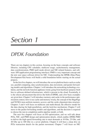 Section 1
DPDK Foundation
There are ten chapters in this section, focusing on the basic concepts and software
libraries, including CPU scheduler, multicore usage, cache/memory management,
data synchronization, PMD (poll mode driver) and NIC-related features, and soft-
ware API (application programming interface). PMD is very important concept and
the new user space software driver for NIC. Understanding the DPDK (Data Plane
Development Kit) basics will build a solid foundation before starting on the actual
projects.
In the first five chapters, we will introduce the server platform basics such as cache
use, parallel computing, data synchronization, data movement, and packet forward-
ing models and algorithms. Chapter 1 will introduce the networking technology evo-
lution, and the network function appliance trend, going from hardware purpose-built
box to software-defined infrastructure, which is present in the cloud. Essentially, it
is the silicon advancement that drives the birth of DPDK, and a few basic examples
are given here. Chapter 2 will introduce memory and cache in the performance opti-
mization context, how to use cache and memory wisely, the concept of the HugePage
and NUMA (non-uniform memory access), and the cache alignment data structure.
Chapters 3 and 4 will focus on multicore and multi-thread, the effective model for
the data sharing for high parallelism, and the lock-free mechanism. Chapter 5 will
move to the packet forwarding models and algorithms, and the decision is required
to choose the run-to-completion and/or pipeline model, or both.
The next five chapters will focus on I/O optimization, and we will talk about
PCIe, NIC, and PMD design and optimization details, which enables DPDK PMD
to deliver the high-speed forwarding rate to meet demands at 10 Gbe, 25 Gbe, and
40 Gbe up to 100 Gbe in a server platform. Chapter 6 will have a deep dive on
PCIe transaction details for the packet movement. Chapter 7 will focus on NIC
 