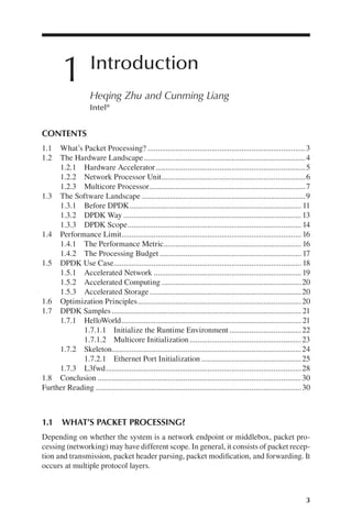 3
1 Introduction
Heqing Zhu and Cunming Liang
Intel®
1.1 WHAT’S PACKET PROCESSING?
Depending on whether the system is a network endpoint or middlebox, packet pro-
cessing (networking) may have different scope. In general, it consists of packet recep-
tion and transmission, packet header parsing, packet modification, and forwarding. It
occurs at multiple protocol layers.
CONTENTS
1.1 What’s Packet Processing? 3
...............................................................................
1.2 The Hardware Landscape 4
.................................................................................
1.2.1 Hardware Accelerator 5
...........................................................................
1.2.2 Network Processor Unit 6
........................................................................
1.2.3 Multicore Processor 7
..............................................................................
1.3 The Software Landscape 9
..................................................................................
1.3.1 Before DPDK 11
......................................................................................
1.3.2 DPDK Way 13
.........................................................................................
1.3.3 DPDK Scope 14
.......................................................................................
1.4 Performance Limit 16
..........................................................................................
1.4.1 The Performance Metric 16
.....................................................................
1.4.2 The Processing Budget 17
.......................................................................
1.5 DPDK Use Case 18
..............................................................................................
1.5.1 Accelerated Network 19
..........................................................................
1.5.2 Accelerated Computing 20
......................................................................
1.5.3 Accelerated Storage 20
............................................................................
1.6 Optimization Principles 20
..................................................................................
1.7 DPDK Samples 21
...............................................................................................
1.7.1 HelloWorld 21
..........................................................................................
1.7.1.1 Initialize the Runtime Environment 22
....................................
1.7.1.2 Multicore Initialization 23
........................................................
1.7.2 Skeleton 24
...............................................................................................
1.7.2.1 Ethernet Port Initialization 25
..................................................
1.7.3 L3fwd 28
..................................................................................................
1.8 Conclusion 30
......................................................................................................
Further Reading 30
.......................................................................................................
 