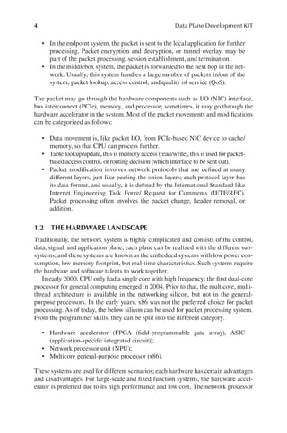 4 Data Plane Development KIT
• In the endpoint system, the packet is sent to the local application for further
processing. Packet encryption and decryption, or tunnel overlay, may be
part of the packet processing, session establishment, and termination.
• In the middlebox system, the packet is forwarded to the next hop in the net-
work. Usually, this system handles a large number of packets in/out of the
system, packet lookup, access control, and quality of service (QoS).
The packet may go through the hardware components such as I/O (NIC) interface,
bus interconnect (PCIe), memory, and processor; sometimes, it may go through the
hardware accelerator in the system. Most of the packet movements and modifications
can be categorized as follows:
• Data movement is, like packet I/O, from PCIe-based NIC device to cache/
memory, so that CPU can process further.
• Table lookup/update, this is memory access (read/write), this is used for packet-
based access control, or routing decision (which interface to be sent out).
• Packet modification involves network protocols that are defined at many
different layers, just like peeling the onion layers; each protocol layer has
its data format, and usually, it is defined by the International Standard like
Internet Engineering Task Force/ Request for Comments (IETF/RFC).
Packet processing often involves the packet change, header removal, or
addition.
1.2 THE HARDWARE LANDSCAPE
Traditionally, the network system is highly complicated and consists of the control,
data, signal, and application plane; each plane can be realized with the different sub-
systems; and these systems are known as the embedded systems with low power con-
sumption, low memory footprint, but real-time characteristics. Such systems require
the hardware and software talents to work together.
In early 2000, CPU only had a single core with high frequency; the first dual-core
processor for general computing emerged in 2004. Prior to that, the multicore, multi-
thread architecture is available in the networking silicon, but not in the general-
purpose processors. In the early years, x86 was not the preferred choice for packet
processing. As of today, the below silicon can be used for packet processing system.
From the programmer skills, they can be split into the different category.
• Hardware accelerator (FPGA (field-programmable gate array), ASIC
(application-specific integrated circuit));
• Network processor unit (NPU);
• Multicore general-purpose processor (x86).
These systems are used for different scenarios; each hardware has certain advantages
and disadvantages. For large-scale and fixed function systems, the hardware accel-
erator is preferred due to its high performance and low cost. The network processor
 