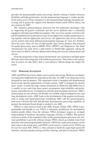 5
Introduction
provides the programmable packet processing, thereby striking a balance between
flexibility and high performance, but the programming language is vendor specific.
In the recent years, P4 has emerged as a new programming language for packet pro-
cessing, and it gained the support from Barefoot Switch and/or FPGA silicon, but
not common for NPU.
The multicore general-purpose processor has the traditional advantages such
as supporting all generic workloads and the server platform that is commonly
equipped with high-speed Ethernet adapters. The server has quickly evolved as the
preferred platform for packet processing. It can support the complex packet process-
ing together with the application and service; the application and service software
can be written with many different programming languages (C, Java, Go, Python).
Over the years, there are lots of high-quality open-source projects that emerged
for packet processing, such as DPDK, FD.io, OPNFV, and Tungsten.io. The cloud
infrastructure has gone down a path known as NetDevOps approach, taking the
open source to deliver software-defined networking and security infrastructure and
service.
From the perspective of the silicon advancement, new accelerator and high-speed
I/O units have been integrated with multicore processors. This leads to the genera-
tion of system on chip (SoC). SoC is cost-effective. Silicon design has longer life
cycles.
1.2.1 HARDWARE ACCELERATOR
ASIC and FPGA have been widely used in packet processing. Hardware developers
are required to implement the chip and use the chip. An ASIC is an integrated circuit
designed for special purpose. This integrated circuit is designed and manufactured
based on the specific requirements of target systems. ASIC is designed for specific
users’ needs; it needs the large-volume production to afford the high R&D cost; it
is smaller in size; and it has lower power consumption, high reliability and perfor-
mance, and reduced cost, in comparison with the general-purpose processor. ASIC’s
shortcomings are also obvious: not flexible, not scalable, high development costs, and
long development cycles. ASIC leads to the development of the popular accelerators
such as crypto and signal processing. Combining ASIC with the general-purpose
processors will lead into SoC that provides heterogeneous processing capability. In
general, the dedicated board design is needed to use ASIC.
FPGA is a semi-custom circuit in the ASIC domain. Unlike ASIC, FPGA is pro-
grammable and flexible to use. FPGA is inherently parallelized. Its development
method greatly differs from the software. FPGA developers require an in-depth
understanding of hardware description language (Verilog or VHDL). The general
software executes in the sequential order on the general-purpose processor; the soft-
ware parallelism is up to the software design. FPGA silicon can include some fixed
functions and some programmable functions. FPGA has made great progress in the
data center in the recent years, and FPGA can be used as a cloud service. FPGA can
be used for smart NIC. FPGA is often selected to build the super-high-speed I/O
interface, advanced packet parsing and flow filtering, and QoS acceleration. FPGA
 