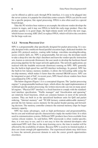 6 Data Plane Development KIT
can be offered as add-in card; through PCIe interface, it is easy to be plugged into
the server system; it is popular for cloud data center scenario. FPGA can also be used
for a specific purpose, like signal processing. FPGA is also often used in a special
board design.
Take the 5G wireless base station as an example; the telecom vendor develops the
system in stages, and it may use FPGA to build the early-stage product. Once the
product quality is in good shape, the high-volume needs will drive the new stage,
which focuses on using ASIC (SoC) to replace FPGA, which will drive the cost down
for the large-scale use.
1.2.2 NETWORK PROCESSOR UNIT
NPU is a programmable chip specifically designed for packet processing. It is usu-
ally designed with a multicore-based parallel execution logic, dedicated modules for
packet I/O, protocol analysis, routing table lookup, voice/data encoding/decoding,
access control, QoS, etc. NPU is programmable, but not easy; the developer needs
to take a deep dive into the chip’s datasheet and learn the vendor-specific instruction
sets, known as microcode (firmware); the user needs to develop the hardware-based
processing pipeline for the target network application. The network applications are
realized with the loadable microcode (firmware) running on NPU. NPU generally
has the built-in high-speed bus and I/O interface technology. In general, NPU has
the built-in low latency memory modules; it allows the forwarding table using the
on-chip memory, which makes it faster than the external DRAM access. NPU can
be integrated as part of SoC; in recent years, NPU-based silicon vendors have been
consolidated by CPU or NIC vendors
The below diagram (Figure 1.1) is a conceptual diagram. The “packet processing
engines” is programmable hardware logic, which allows the rapid implementation of
workload-specific packet processing; the written microcode can run on many paral-
lel engines. “Physical I/O” interface is a fixed function to comply with the standard-
ized interface specification. “Traffic manager” and “classification and queueing”
are relatively fixed functions, which are common features in most of the network
systems. They are built in as the specialized hardware units for QoS and packet
ordering. “Internal memory” and “TCAM (ternary content-addressable memory)”
provide the low latency access memory for the packet header parsing and forward-
ing decision. The memory controller connects the external memory chips for larger
memory capacity.
NPU has many advantages, such as high performance and programmability,
but its cost and workload-specific characteristics imply the market limit. It is often
used in communication systems. Different NPU products have been available from
various silicon vendors. As said before, NPU microcode is often vendor-specific;
thus, it is not easy to use, and it is not easy to hire the talented developers who
understand NPU well. Due to the steep learning curve, the time to market will be
affected by the availability of talents. Because NPU is used to its limited market, it
does not create enough job opportunities. The experienced talents may shift focus
to leave the network processor domain to seek the career growth opportunities
elsewhere.
 