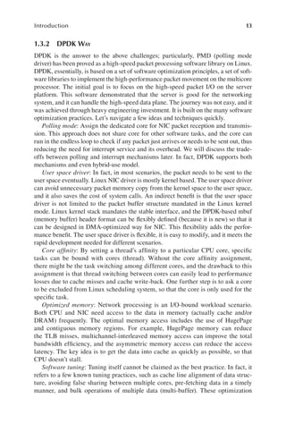 13
Introduction
1.3.2 DPDK WAY
DPDK is the answer to the above challenges; particularly, PMD (polling mode
driver) has been proved as a high-speed packet processing software library on Linux.
DPDK, essentially, is based on a set of software optimization principles, a set of soft-
ware libraries to implement the high-performance packet movement on the multicore
processor. The initial goal is to focus on the high-speed packet I/O on the server
platform. This software demonstrated that the server is good for the networking
system, and it can handle the high-speed data plane. The journey was not easy, and it
was achieved through heavy engineering investment. It is built on the many software
optimization practices. Let’s navigate a few ideas and techniques quickly.
Polling mode: Assign the dedicated core for NIC packet reception and transmis-
sion. This approach does not share core for other software tasks, and the core can
run in the endless loop to check if any packet just arrives or needs to be sent out, thus
reducing the need for interrupt service and its overhead. We will discuss the trade-
offs between polling and interrupt mechanisms later. In fact, DPDK supports both
mechanisms and even hybrid-use model.
User space driver: In fact, in most scenarios, the packet needs to be sent to the
user space eventually. Linux NIC driver is mostly kernel based. The user space driver
can avoid unnecessary packet memory copy from the kernel space to the user space,
and it also saves the cost of system calls. An indirect benefit is that the user space
driver is not limited to the packet buffer structure mandated in the Linux kernel
mode. Linux kernel stack mandates the stable interface, and the DPDK-based mbuf
(memory buffer) header format can be flexibly defined (because it is new) so that it
can be designed in DMA-optimized way for NIC. This flexibility adds the perfor-
mance benefit. The user space driver is flexible, it is easy to modify, and it meets the
rapid development needed for different scenarios.
Core affinity: By setting a thread’s affinity to a particular CPU core, specific
tasks can be bound with cores (thread). Without the core affinity assignment,
there might be the task switching among different cores, and the drawback to this
assignment is that thread switching between cores can easily lead to performance
losses due to cache misses and cache write-back. One further step is to ask a core
to be excluded from Linux scheduling system, so that the core is only used for the
specific task.
Optimized memory: Network processing is an I/O-bound workload scenario.
Both CPU and NIC need access to the data in memory (actually cache and/or
DRAM) frequently. The optimal memory access includes the use of HugePage
and contiguous memory regions. For example, HugePage memory can reduce
the TLB misses, multichannel-interleaved memory access can improve the total
bandwidth efficiency, and the asymmetric memory access can reduce the access
latency. The key idea is to get the data into cache as quickly as possible, so that
CPU doesn’t stall.
Software tuning: Tuning itself cannot be claimed as the best practice. In fact, it
refers to a few known tuning practices, such as cache line alignment of data struc-
ture, avoiding false sharing between multiple cores, pre-fetching data in a timely
manner, and bulk operations of multiple data (multi-buffer). These optimization
 